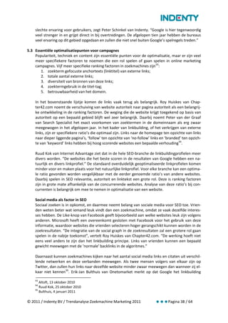 slechte ervaring voor gebruikers, zegt Peter Schinkel van Indenty. “Google is hier tegenwoordig
    veel strenger in en grijpt direct in bij overtredingen. De afgelopen tien jaar hebben de bureaus
    veel ervaring op dit gebied opgedaan en zullen die niet snel buiten Google’s spelregels treden.”

5.3 Essentiële optimalisatiepunten voor campagnes
    Populariteit, techniek en content zijn essentiële punten voor de optimalisatie, maar er zijn veel
    meer specifiekere factoren te noemen die een rol spelen of gaan spelen in online marketing
    campagnes. Vijf meer specifieke ranking factoren in zoekmachines zijn 93:
       1. zoekterm gefocuste anchortexts (linktitel) van externe links;
       2. totale aantal externe links;
       3. diversiteit van bronnen van deze links;
       4. zoektermgebruik in de titel-tag;
       5. betrouwbaarheid van het domein.

    In het bovenstaande lijstje komen de links vaak terug als belangrijk. Roy Huiskes van Chap-
    ter42.com noemt de verschuiving van website autoriteit naar pagina autoriteit als een belangrij-
    ke ontwikkeling in de ranking factoren. De weging die de website krijgt toegekend op basis van
    autoriteit op een bepaald gebied blijft wel zeer belangrijk. Daarbij noemt Peter van der Graaf
    van Search Specialist het exact voorkomen van zoektermen in de domeinnaam als erg zwaar
    meegewogen in het afgelopen jaar. In het kader van linkbuilding, of het verkrijgen van externe
    links, zijn er specifiekere ratio’s die optimaal zijn. Links naar de homepage ten opzichte van links
    naar dieper liggende pagina’s, ‘follow’ ten opzichte van ‘no-follow’ links en ‘branded’ ten opzich-
    te van ‘keyword’ links hebben bij hoog scorende websites een bepaalde verhouding 94.

    Ruud Kok van Internet Advantage ziet dat in de hele SEO-branche de linkbuildingprofielen meer
    divers worden. “De websites die het beste scoren in de resultaten van Google hebben een na-
    tuurlijk en divers linkprofiel.” De standaard overduidelijk geoptimaliseerde linkprofielen komen
    minder voor en maken plaats voor het natuurlijke linkprofiel. Voor elke branche kan een optima-
    le ratio gevonden worden vergelijkbaar met de eerder genoemde ratio’s van andere websites.
    Daarbij spelen in SEO relevantie, autoriteit en linktekst een grote rol. Deze is ranking factoren
    zijn in grote mate afhankelijk van de concurrerende websites. Analyse van deze ratio’s bij con-
    currenten is belangrijk om mee te nemen in optimalisatie van een website.

    Social media als factor in SEO
    Sociaal zoeken is in opkomst, en daarmee neemt belang van sociale media voor SEO toe. Vrien-
    den weten beter wat iemand leuk vindt dan een zoekmachine, omdat ze vaak dezelfde interes-
    ses hebben. De Like-knop van Facebook geeft bijvoorbeeld aan welke websites leuk zijn volgens
    anderen. Microsoft heeft een overeenkomt gesloten met Facebook voor het gebruik van deze
    informatie, waardoor websites die vrienden selecteren hoger gerangschikt kunnen worden in de
    zoekresultaten. “De integratie van de social graph in de zoekresultaten zal een grotere rol gaan
    spelen in de nabije toekomst”, vertelt Roy Huiskes van Chapter42.com. “De werking hoeft niet
    eens veel anders te zijn dan het linkbuilding principe. Links van vrienden kunnen een bepaald
    gewicht meewegen met de ‘normale’ backlinks in de algoritmes.”

    Daarnaast kunnen zoekmachines kijken naar het aantal social media links en citaten uit verschil-
    lende netwerken en deze verbanden meewegen. Als twee mensen volgers van elkaar zijn op
    Twitter, dan zullen hun links naar dezelfde website minder zwaar meewegen dan wanneer zij el-
    kaar niet kennen 95. Erik-Jan Bulthuis van Onetomarket merkt op dat Google het linkbuilding
    93
       Altoft, 13 oktober 2010
    94
       Ruud Kok, 25 oktober 2010
    95
       Bulthuis, 4 januari 2011

© 2011 / Indenty BV / Trendanalyse Zoekmachine Marketing 2011               Pagina 38 / 64
 