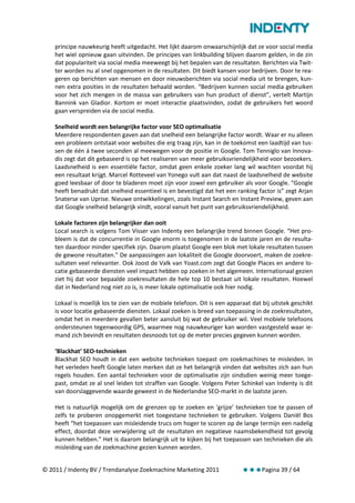 principe nauwkeurig heeft uitgedacht. Het lijkt daarom onwaarschijnlijk dat ze voor social media
    het wiel opnieuw gaan uitvinden. De principes van linkbuilding blijven daarom gelden, in de zin
    dat populariteit via social media meeweegt bij het bepalen van de resultaten. Berichten via Twit-
    ter worden nu al snel opgenomen in de resultaten. Dit biedt kansen voor bedrijven. Door te rea-
    geren op berichten van mensen en door nieuwsberichten via social media uit te brengen, kun-
    nen extra posities in de resultaten behaald worden. “Bedrijven kunnen social media gebruiken
    voor het zich mengen in de massa van gebruikers van hun product of dienst”, vertelt Martijn
    Bannink van Gladior. Kortom er moet interactie plaatsvinden, zodat de gebruikers het woord
    gaan verspreiden via de social media.

    Snelheid wordt een belangrijke factor voor SEO optimalisatie
    Meerdere respondenten gaven aan dat snelheid een belangrijke factor wordt. Waar er nu alleen
    een probleem ontstaat voor websites die erg traag zijn, kan in de toekomst een laadtijd van tus-
    sen de één á twee seconden al meewegen voor de positie in Google. Tom Tenniglo van Innova-
    dis zegt dat dit gebaseerd is op het realiseren van meer gebruiksvriendelijkheid voor bezoekers.
    Laadsnelheid is een essentiële factor, omdat geen enkele zoeker lang wil wachten voordat hij
    een resultaat krijgt. Marcel Rotteveel van Yonego vult aan dat naast de laadsnelheid de website
    goed leesbaar of door te bladeren moet zijn voor zowel een gebruiker als voor Google. “Google
    heeft benadrukt dat snelheid essentieel is en bevestigd dat het een ranking factor is” zegt Arjan
    Snaterse van Uprise. Nieuwe ontwikkelingen, zoals Instant Search en Instant Preview, geven aan
    dat Google snelheid belangrijk vindt, vooral vanuit het punt van gebruiksvriendelijkheid.

    Lokale factoren zijn belangrijker dan ooit
    Local search is volgens Tom Visser van Indenty een belangrijke trend binnen Google. “Het pro-
    bleem is dat de concurrentie in Google enorm is toegenomen in de laatste jaren en de resulta-
    ten daardoor minder specifiek zijn. Daarom plaatst Google een blok met lokale resultaten tussen
    de gewone resultaten.” De aanpassingen aan lokaliteit die Google doorvoert, maken de zoekre-
    sultaten veel relevanter. Ook Joost de Valk van Yoast.com zegt dat Google Places en andere lo-
    catie gebaseerde diensten veel impact hebben op zoeken in het algemeen. Internationaal gezien
    ziet hij dat voor bepaalde zoekresultaten de hele top 10 bestaat uit lokale resultaten. Hoewel
    dat in Nederland nog niet zo is, is meer lokale optimalisatie ook hier nodig.

    Lokaal is moeilijk los te zien van de mobiele telefoon. Dit is een apparaat dat bij uitstek geschikt
    is voor locatie gebaseerde diensten. Lokaal zoeken is breed van toepassing in de zoekresultaten,
    omdat het in meerdere gevallen beter aansluit bij wat de gebruiker wil. Veel mobiele telefoons
    ondersteunen tegenwoordig GPS, waarmee nog nauwkeuriger kan worden vastgesteld waar ie-
    mand zich bevindt en resultaten desnoods tot op de meter precies gegeven kunnen worden.

    ‘Blackhat’ SEO-technieken
    Blackhat SEO houdt in dat een website technieken toepast om zoekmachines te misleiden. In
    het verleden heeft Google laten merken dat ze het belangrijk vinden dat websites zich aan hun
    regels houden. Een aantal technieken voor de optimalisatie zijn sindsdien weinig meer toege-
    past, omdat ze al snel leiden tot straffen van Google. Volgens Peter Schinkel van Indenty is dit
    van doorslaggevende waarde geweest in de Nederlandse SEO-markt in de laatste jaren.

    Het is natuurlijk mogelijk om de grenzen op te zoeken en ‘grijze’ technieken toe te passen of
    zelfs te proberen onopgemerkt niet toegestane technieken te gebruiken. Volgens Daniël Bos
    heeft “het toepassen van misleidende trucs om hoger te scoren op de lange termijn een nadelig
    effect, doordat deze verwijdering uit de resultaten en negatieve naamsbekendheid tot gevolg
    kunnen hebben.” Het is daarom belangrijk uit te kijken bij het toepassen van technieken die als
    misleiding van de zoekmachine gezien kunnen worden.


© 2011 / Indenty BV / Trendanalyse Zoekmachine Marketing 2011               Pagina 39 / 64
 
