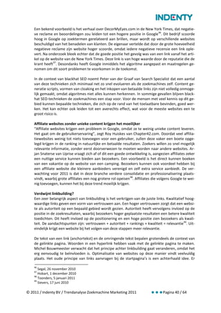 Een bekend voorbeeld is het verhaal over DecorMyEyes.com in de New York Times, dat negatie-
    ve reclame en beoordelingen zou leiden tot een hogere positie in Google 96. Dit bedrijf scoorde
    hoog in Google op zoektermen gerelateerd aan brillen, maar wordt op verschillende websites
    beschuldigd van het benadelen van klanten. De eigenaar vertelde dat door de grote hoeveelheid
    negatieve reclame zijn website hoger scoorde, omdat iedere negatieve recensie een link ople-
    vert. Na onderzoek bleek echter dat de goede positie het gevolg was van een link vanaf het arti-
    kel op de website van de New York Times. Deze link is van hoge waarde door de reputatie die de
    krant heeft 97. Desondanks heeft Google inmiddels het algoritme aangepast en maatregelen ge-
    nomen om dit soort problemen te voorkomen in de toekomst.

    In de context van blackhat SEO noemt Peter van der Graaf van Search Specialist dat een aantal
    van deze technieken zich minimaal net zo snel evolueren als de zoekmachines zelf. Content ge-
    neratie scripts, vormen van cloaking en het inkopen van betaalde links zijn niet volledig onmoge-
    lijk gemaakt, omdat algoritmes niet alles kunnen herkennen. In sommige gevallen blijven black-
    hat SEO-technieken de zoekmachines een stap voor. Voor de mensen met veel kennis op dit ge-
    bied kunnen bepaalde technieken, die zich op de rand van het toelaatbare bevinden, goed wer-
    ken. Het kan echter ook leiden tot een averechts effect, wat voor de meeste websites een te
    groot risico is.

    Affiliate websites zonder unieke content krijgen het moeilijker
    “Affiliate websites krijgen een probleem in Google, omdat ze te weinig unieke content leveren.
    Het gaat om de gebruikerservaring”, zegt Roy Huiskes van Chapter42.com. Doordat veel affilia-
    tiewebsites weinig tot niets toevoegen voor een gebruiker, zullen deze vaker een boete opge-
    legd krijgen in de ranking in natuurlijke en betaalde resultaten. Zoekers willen zo snel mogelijk
    relevante informatie, zonder eerst doorverwezen te moeten worden naar andere websites. Ar-
    jan Snaterse van Uprise vraagt zich af of dit een goede ontwikkeling is, aangezien affiliates zeker
    een nuttige service kunnen bieden aan bezoekers. Een voorbeeld is het direct kunnen boeken
    van een vakantie op de website van een camping. Bezoekers kunnen ook voordeel hebben bij
    een affiliate website die kleinere aanbieders verenigd en zelf extra service aanbiedt. De ver-
    wachting voor 2011 is dat in deze branche verdere consolidatie en professionalisering plaats-
    vindt, waarbij grote affiliates een nog grotere rol opeisen 98. Affiliates die volgens Google te wei-
    nig toevoegen, kunnen het bij deze trend moeilijk krijgen.

    Verdwijnt linkbuilding?
    Een zeer belangrijk aspect van linkbuilding is het verkrijgen van de juiste links. Kwalitatief hoog-
    waardige links geven een vorm van vertrouwen aan. Een hoger vertrouwen zorgt dat een websi-
    te als autoriteit op een bepaald gebied wordt gezien. Autoriteit heeft vervolgens invloed op de
    positie in de zoekresultaten, waarbij bezoekers hoger geplaatste resultaten een betere kwaliteit
    toedichten. Dit heeft invloed op de positionering en een hoge positie zien bezoekers als kwali-
    teit. De aandachtspunten zijn: vertrouwen + autoriteit + rankings + kwaliteit = relevantie 99. Uit-
    eindelijk krijgt een website bij het volgen van deze stappen meer relevantie.

    De tekst van een link (anchortekst) en de omringende tekst bepalen grotendeels de context van
    de gelinkte pagina. Woorden in een hyperlink hebben vaak met de gelinkte pagina te maken.
    Michel Bouwmeester verwacht dat het principe achter linkbuilding gaat veranderen, omdat het
    erg eenvoudig te beïnvloeden is. Optimalisatie van websites op deze manier vindt veelvuldig
    plaats. Het oude principe van links aanvragen bij de startpagina’s is een achterhaald idee. Er

    96
       Segal, 26 november 2010
    97
       Hobart, 1 december 2010
    98
       Toonders, 5 januari 2011
    99
       Sievers, 17 juni 2010

© 2011 / Indenty BV / Trendanalyse Zoekmachine Marketing 2011                Pagina 40 / 64
 