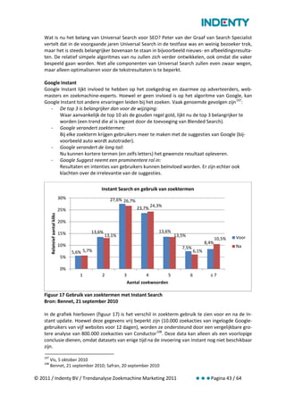 Wat is nu het belang van Universal Search voor SEO? Peter van der Graaf van Search Specialist
    vertelt dat in de voorgaande jaren Universal Search in de testfase was en weinig bezoeker trok,
    maar het is steeds belangrijker bovenaan te staan in bijvoorbeeld nieuws- en afbeeldingsresulta-
    ten. De relatief simpele algoritmes van nu zullen zich verder ontwikkelen, ook omdat die vaker
    bespeeld gaan worden. Niet alle componenten van Universal Search zullen even zwaar wegen,
    maar alleen optimaliseren voor de tekstresultaten is te beperkt.

    Google Instant
    Google Instant lijkt invloed te hebben op het zoekgedrag en daarmee op adverteerders, web-
    masters en zoekmachine-experts. Hoewel er geen invloed is op het algoritme van Google, kan
    Google Instant tot andere ervaringen leiden bij het zoeken. Vaak genoemde gevolgen zijn 107:
      - De top 3 is belangrijker dan voor de wijziging:
          Waar aanvankelijk de top 10 als de gouden regel gold, lijkt nu de top 3 belangrijker te
          worden (een trend die al is ingezet door de toevoeging van Blended Search).
      - Google verandert zoektermen:
          Bij elke zoekterm krijgen gebruikers meer te maken met de suggesties van Google (bij-
          voorbeeld auto wordt autotrader).
      - Google verandert de long tail:
          Nu kunnen kortere termen (en zelfs letters) het gewenste resultaat opleveren.
      - Google Suggest neemt een prominentere rol in:
          Resultaten en intenties van gebruikers kunnen beïnvloed worden. Er zijn echter ook
          klachten over de irrelevantie van de suggesties.

                                                     Instant Search en gebruik van zoektermen
                                   30%                     27,6% 26,7%
                                                                                 24,3%
                                   25%                                   23,7%
          Relateief aantal kliks




                                   20%

                                   15%           13,6%                              13,6%
                                                         13,1%                                13,5%                             Voor
                                                                                                                        10,5%
                                                                                                                 8,4%
                                   10%                                                                                          Na
                                                                                                 7,5%
                                         5,6% 5,7%                                                        6,1%
                                   5%

                                   0%
                                            1        2           3           4            5           6            ≥7
                                                                     Aantal zoekwoorden

    Figuur 17 Gebruik van zoektermen met Instant Search
    Bron: Bennet, 21 september 2010

    In de grafiek hierboven (figuur 17) is het verschil in zoekterm gebruik te zien voor en na de In-
    stant update. Hoewel deze gegevens vrij beperkt zijn (10.000 zoekacties van ingelogde Google-
    gebruikers van vijf websites voor 12 dagen), worden ze ondersteund door een vergelijkbare gro-
    tere analyse van 800.000 zoekacties van Conductor 108. Deze data kan alleen als een voorlopige
    conclusie dienen, omdat datasets van enige tijd na de invoering van Instant nog niet beschikbaar
    zijn.

    107
          Vis, 5 oktober 2010
    108
          Bennet, 21 september 2010; Safran, 20 september 2010

© 2011 / Indenty BV / Trendanalyse Zoekmachine Marketing 2011                                             Pagina 43 / 64
 