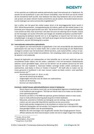 rol ten opzichte van traditionele website optimalisatie zowel internationaal als in Nederland. De
    waarde van de locatiefactor is voor veel mensen onduidelijk, maar het direct aan bij de invloed
    die de smartphone heeft op SEO. Voor bedrijven kan deze stap betekenen dat ze hun diensten
    ook op basis van plaats relevant moeten presenteren aan de zoekers. De location based services
    kunnen bijdragen aan extra commerciële mogelijkheden 115.

    Het is echter niet het geval dat mobiel zoeken direct al de doorslaggevende factor wordt in
    2011. Michel Bouwmeester, campagnebeheerder bij Indenty, geeft aan dat mobiel zoeken in de
    komende jaren relevant gaat worden voor SEO. “Op de korte termijn is het geen echte noodzaak
    in de context van SEO, maar op termijn is dit zeker een punt om rekening mee te houden. Vooral
    als het toevoegen van locatie informatie voor Google een duidelijk aanwijsbaar voordeel heeft.”
    De toepassing bij bedrijven bevindt zich nu in de beginfase en daarom kan het lonen om de
    ontwikkelingen in de gaten te houden. Het heeft op de langere termijn de potentie om, behalve
    in adverteren, ook een SEO belangrijk te worden.

5.6 Internationale zoekmachine optimalisatie
    In een tijdperk van internationalisatie en globalisatie is het niet verwonderlijk dat zoekmachine
    optimalisatie hier ook mee te maken heeft. Het is echter niet eenvoudig om een Nederlandse
    strategie te vertalen naar het buitenland. Allerlei barrières, zoals taalverschillen, cultuur en toe-
    gang tot de markt, kunnen leiden tot problemen. Het simpelweg maken van een vertaling voor
    de website is niet voldoende.

    Hoewel de beginselen van zoekwoorden en links hetzelfde zijn in elk land, werkt het voor de
    verschillende landen telkens net iets anders. Lokalisatie is hier het kernwoord. Gelokaliseerde
    websites scoren gemiddeld hoger, vooral als het domein van de website aansluit bij het land
    waarvoor het voor bedoeld is. Daarnaast hebben sommige landen andere voorkeuren qua
    zoekmachine, zoals Baidu in China en Yandex in Rusland 116. Dit heeft alles te maken met de
    trend, genoemd in hoofdstuk 2, dat meer mensen zoeken op lokale content. Land specifieke
    punten kunnen zijn 117:
       - domeinextensie (zoals .nl, .de en .co.uk);
       - taal van de inhoud op de website;
       - toegevoegde instructies voor de robots van zoekmachines;
       - locatie van de hosting;
       - bronnen van inkomende links.

    Conclusie: relatief nieuwe optimalisatiefactoren nemen in belang toe
      - Dennis Sievers van Indenty noemt één van de belangrijkste algemene ontwikkelingen die
          in dit hoofdstuk vaak terugkomt: “SEO lijkt een kleiner deel uit te maken van de zoekma-
          chine optimalisatiemarkt.”
      - De kennis van SEO is in het MKB niet optimaal, grotere bedrijven weten er meer vanaf,
          maar er vindt professionalisering plaats bij grote en kleine bedrijven.
      - Relevantie, autoriteit en linktekst zijn belangrijk voor de rankings, maar let ook op het
          creëren van een natuurlijk linkprofiel ten opzichte van de concurrentie.
      - Social media worden meegenomen in de resultaten en nemen toe in belang in SEO.
      - Snelheid is belangrijker aan het worden. Een langzame website kan in de toekomst nega-
          tieve gevolgen hebben voor de positiebepaling.
      - Websites die niets toevoegen voor de gebruiker worden door Google geweerd. Vooral
          affiliate websites die direct doorverwijzen zonder iets toe te voegen krijgen het moeilijk.
    115
        Huiskes, 28 mei 2010
    116
        Marketingfacts, 20 juli 2010
    117
        Burgerhout, 15 juli 2010

© 2011 / Indenty BV / Trendanalyse Zoekmachine Marketing 2011                Pagina 46 / 64
 