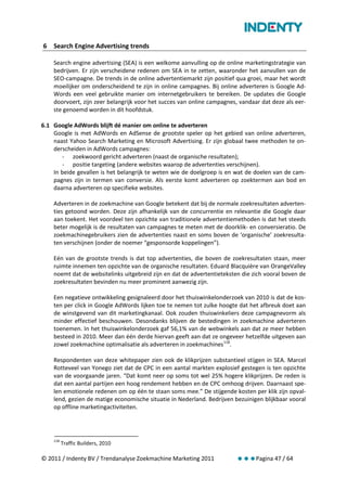 6 Search Engine Advertising trends

    Search engine advertising (SEA) is een welkome aanvulling op de online marketingstrategie van
    bedrijven. Er zijn verscheidene redenen om SEA in te zetten, waaronder het aanvullen van de
    SEO-campagne. De trends in de online advertentiemarkt zijn positief qua groei, maar het wordt
    moeilijker om onderscheidend te zijn in online campagnes. Bij online adverteren is Google Ad-
    Words een veel gebruikte manier om internetgebruikers te bereiken. De updates die Google
    doorvoert, zijn zeer belangrijk voor het succes van online campagnes, vandaar dat deze als eer-
    ste genoemd worden in dit hoofdstuk.

6.1 Google AdWords blijft dé manier om online te adverteren
    Google is met AdWords en AdSense de grootste speler op het gebied van online adverteren,
    naast Yahoo Search Marketing en Microsoft Advertising. Er zijn globaal twee methoden te on-
    derscheiden in AdWords campagnes:
        - zoekwoord gericht adverteren (naast de organische resultaten);
        - positie targeting (andere websites waarop de advertenties verschijnen).
    In beide gevallen is het belangrijk te weten wie de doelgroep is en wat de doelen van de cam-
    pagnes zijn in termen van conversie. Als eerste komt adverteren op zoektermen aan bod en
    daarna adverteren op specifieke websites.

    Adverteren in de zoekmachine van Google betekent dat bij de normale zoekresultaten adverten-
    ties getoond worden. Deze zijn afhankelijk van de concurrentie en relevantie die Google daar
    aan toekent. Het voordeel ten opzichte van traditionele advertentiemethoden is dat het steeds
    beter mogelijk is de resultaten van campagnes te meten met de doorklik- en conversieratio. De
    zoekmachinegebruikers zien de advertenties naast en soms boven de ‘organische’ zoekresulta-
    ten verschijnen (onder de noemer “gesponsorde koppelingen”).

    Eén van de grootste trends is dat top advertenties, die boven de zoekresultaten staan, meer
    ruimte innemen ten opzichte van de organische resultaten. Eduard Blacquière van OrangeValley
    noemt dat de websitelinks uitgebreid zijn en dat de advertentieteksten die zich vooral boven de
    zoekresultaten bevinden nu meer prominent aanwezig zijn.

    Een negatieve ontwikkeling gesignaleerd door het thuiswinkelonderzoek van 2010 is dat de kos-
    ten per click in Google AdWords lijken toe te nemen tot zulke hoogte dat het afbreuk doet aan
    de winstgevend van dit marketingkanaal. Ook zouden thuiswinkeliers deze campagnevorm als
    minder effectief beschouwen. Desondanks blijven de bestedingen in zoekmachine adverteren
    toenemen. In het thuiswinkelonderzoek gaf 56,1% van de webwinkels aan dat ze meer hebben
    besteed in 2010. Meer dan één derde hiervan geeft aan dat ze ongeveer hetzelfde uitgeven aan
    zowel zoekmachine optimalisatie als adverteren in zoekmachines 118.

    Respondenten van deze whitepaper zien ook de klikprijzen substantieel stijgen in SEA. Marcel
    Rotteveel van Yonego ziet dat de CPC in een aantal markten explosief gestegen is ten opzichte
    van de voorgaande jaren. “Dat komt neer op soms tot wel 25% hogere klikprijzen. De reden is
    dat een aantal partijen een hoog rendement hebben en de CPC omhoog drijven. Daarnaast spe-
    len emotionele redenen om op één te staan soms mee.” De stijgende kosten per klik zijn opval-
    lend, gezien de matige economische situatie in Nederland. Bedrijven bezuinigen blijkbaar vooral
    op offline marketingactiviteiten.




    118
          Traffic Builders, 2010

© 2011 / Indenty BV / Trendanalyse Zoekmachine Marketing 2011           Pagina 47 / 64
 