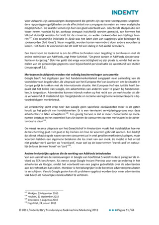 Voor AdWords zijn aanpassingen doorgevoerd die gericht zijn op twee speerpunten: uitgebrei-
    dere rapportagemogelijkheden om de effectiviteit van campagnes te meten en meer analytische
    mogelijkheden. De Search Funnels zijn hier een goed voorbeeld van. Doordat de stappen die een
    koper neemt voordat hij tot aankoop overgaat inzichtelijk worden gemaakt, kan hiermee het
    klikpad duidelijk worden dat leidt tot de conversie, en welke zoekwoorden een bijdrage leve-
    ren 127. Een belangrijke innovatie in 2010 was het laten zien van suggesties voor biedingen bij
    zoekwoorden (‘bid ideas’). Waar mogelijk, worden kosten verminderd door andere woorden te
    kiezen. Het doel is te voorkomen dat dit leidt tot een daling in het aantal bezoekers.

    Een trend voor de toekomst is om de offline technieken voor targeting te combineren met de
    online technieken van AdWords, zegt Peter Schinkel. “De grote kansen in AdWords zijn persona-
    lisatie en targeting.” Ook hier geldt dat enige voorzichtigheid op zijn plaats is, omdat het verza-
    melen van de persoonlijke gegevens voor bijvoorbeeld personalisatie op weerstand kan stuiten
    (zie paragraaf 2.1).

    Merknamen in AdWords worden niet volledig beschermd tegen concurrentie
    Google heeft het afgelopen jaar het handelsmerkenbeleid aangepast naar aanleiding van de
    voordelen voor de gebruiker, de uitspraak van het Europese Hof van Justitie en om de situatie in
    Europa gelijk te trekken met de internationale situatie. Het Europese Hof van Justitie heeft be-
    paald dat het beleid van Google, om advertenties van anderen weer te geven bij handelsmer-
    ken, is toegestaan. Advertenties kunnen inbreuk maken op het recht van de merkhouder als de-
    ze verwarrend of misleidend zijn. Vergelijkende en reclame van legitieme wederverkopers is bij-
    voorbeeld geen merkinbreuk.

    De verandering komt erop neer dat Google geen specifieke zoekwoorden meer in de gaten
    houdt op het gebruik van handelsmerken. Er is een vernieuwt verwijderingsproces voor deze
    advertenties te laten verwijderen 128. Een gevolg hiervan is dat er meer concurrentie op merk-
    namen ontstaat en het essentieel kan zijn boven de concurrent op een merknaam in de adver-
    tenties te staan 129.

    De meest recente uitspraak van het Gerechtshof in Amsterdam maakt het inzichtelijker hoe ver
    de bescherming gaat. Het gaat er bij merken om hoe de woorden gebruikt worden. Een bedrijf
    dat direct inhaakt op de naam van een concurrent zal in veel gevallen merkinbreuk plegen, maar
    woorden hebben een algemene betekenis die los staat van een merk. Zo mocht in het arrest
    niet geadverteerd worden op ‘travelcard’, maar wel op de losse termen ‘travel card’ en natuur-
    lijk de losse termen ‘travel’ en ‘card’ 130.

    Andere invloedrijke updates die de werking van AdWords beïnvloeden
    Van een aantal van de vernieuwingen in Google van hoofdstuk 5 wordt in deze paragraaf de in-
    vloed op SEA beschreven. Als eerste zorgt Google Instant Preview voor een verandering in het
    adverteren via Google, omdat het voorbeeld van een pagina gedeeltelijk over de advertenties
    aan de rechterkant kan vallen. Hierdoor is het belangrijker in de bovenste advertentieresultaten
    te verschijnen. Vanuit Google gezien kan dit probleem opgelost worden door meer advertenties
    vlak boven de natuurlijke zoekresultaten te vertonen.




    127
        Minkjan, 29 december 2010
    128
        Houben, 23 september 2010
    129
        Smeekens, 4 augustus 2010
    130
        Engelfriet, 24 januari 2011

© 2011 / Indenty BV / Trendanalyse Zoekmachine Marketing 2011              Pagina 51 / 64
 