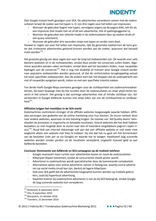 Ook Google Instant heeft gevolgen voor SEA. De advertenties veranderen samen met de zoekre-
    sultaten terwijl de zoeker aan het typen is. Er zijn drie regels voor het tellen van impressies:
        - Wanneer de gebruiker begint met typen, vervolgens ergens op de pagina klikt, telt dit als
           een impressie (het maakt niet uit of dit een advertentie, link of spellingsuggestie is).
        - Wanneer de gebruiker een selectie maakt in de zoekresultaten (dus op zoeken drukt of
           een query selecteert).
        - Wanneer de gebruiker drie seconden stopt met typen en verder niets doet.
    Hoewel er regels zijn voor het tellen van impressies, lijkt bij generieke zoektermen de kans gro-
    ter dat irrelevante advertenties getoond kunnen worden aan de zoeker, waarvoor wel betaald
    moet worden 131.

    Het grootste gevolg van deze regels kan voor de long tail zoekwoorden zijn. De waarde voor vele
    kleinere websites zit in de nichewoorden, omdat deze eerder tot conversies zullen leiden. Alge-
    mene woorden werden vaker vermeden, omdat deze wel tot bezoekers leiden, maar nauwelijks
    bijdragen aan de conversie 132. Het is nog niet duidelijk of mensen door Google Instant eerder
    naar populaire zoekwoorden worden gestuurd, of dat de rechtstreekse terugkoppeling aanzet
    tot meer specifieke zoekwoorden. Aan de andere kant kan het kloppen dat de zoekopdracht van
    niet of nauwelijks aangetast wordt, indien ze met een specifieke intentie zoeken.

    Ten derde heeft Google Maps eveneens gevolgen voor de zichtbaarheid van zoekmachineadver-
    tenties. De kaart beweegt mee bij het scrollen door de zoekresultaten en staat altijd rechts bo-
    venin in het scherm. Het gevolg is dat sommige advertenties niet of minder zichtbaar zijn. Ad-
    verteerders in Google AdWords kunnen niet altijd zeker zijn van de zichtbaarheid en vindbaar-
    heid 133.

    Affiliaties krijgen het moeilijker in de SEA-markt
    Zoekmachines controleren strenger of de affiliate websites toegevoegde waarde hebben. Affili-
    ates verzorgen een gedeelte van de online marketing voor hun klanten. Ze sturen verkeer door
    naar andere websites, waarvoor ze een betaling krijgen. De reviews van ‘Ad Quality teams’ beïn-
    vloeden de prestaties in organische en betaalde resultaten. Vooral websites die het doel hebben
    bezoekers zo snel mogelijk door te sturen naar één of meerdere vergelijkbare pagina’s lopen ri-
    sico 134. Ruud Kok van Internet Advantage vult aan dat een affiliatie website er niet meer mee
    wegkomt alleen een website met links te hebben. Hij ziet dat het nu gaat om het binnenhalen
    van de bezoeker (niet per se via Google) en waarde toe te voegen. Kwalitatief laag scorende
    websites worden zonder pardon uit de resultaten verwijderd, ongeacht hoeveel geld ze aan
    AdWords besteden.

    Conclusie: Dominantie van AdWords en SEA-campagnes op de mobiele telefoon
      - Google reserveert meer ruimte voor advertenties boven en naast de zoekresultaten.
      - Klikprijzen blijven toenemen, omdat de concurrentie steeds groter wordt.
      - Adverteren in zoekmachines wordt specialistischer door de toenemende complexiteit.
      - Alternatieve opties voor online adverteren nemen in belang toe, waarbij vooral adverte-
          ren op social media zinvol kan zijn, dankzij de lagere klikprijzen.
      - Ook voor SEA geldt dat de advertenties toegespitst kunnen worden op mobiele gebrui-
          kers, zoals bij hyperlocal advertising.
      - Kwaliteit leveren bij zoekmachine adverteren is net als bij SEO belangrijk, omdat Google
          de laag scorende websites kan verwijderen.

    131
        Rotteveel, 8 september 2010
    132
        Ellis, 8 september 2010
    133
        Blacquière, 11 oktober 2010
    134
        Toonders, 31 december 2010

© 2011 / Indenty BV / Trendanalyse Zoekmachine Marketing 2011             Pagina 52 / 64
 