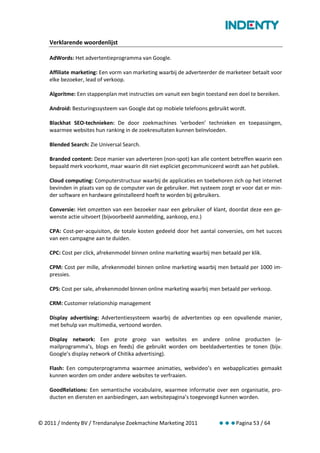 Verklarende woordenlijst

    AdWords: Het advertentieprogramma van Google.

    Affiliate marketing: Een vorm van marketing waarbij de adverteerder de marketeer betaalt voor
    elke bezoeker, lead of verkoop.

    Algoritme: Een stappenplan met instructies om vanuit een begin toestand een doel te bereiken.

    Android: Besturingssysteem van Google dat op mobiele telefoons gebruikt wordt.

    Blackhat SEO-technieken: De door zoekmachines ‘verboden’ technieken en toepassingen,
    waarmee websites hun ranking in de zoekresultaten kunnen beïnvloeden.

    Blended Search: Zie Universal Search.

    Branded content: Deze manier van adverteren (non-spot) kan alle content betreffen waarin een
    bepaald merk voorkomt, maar waarin dit niet expliciet gecommuniceerd wordt aan het publiek.

    Cloud computing: Computerstructuur waarbij de applicaties en toebehoren zich op het internet
    bevinden in plaats van op de computer van de gebruiker. Het systeem zorgt er voor dat er min-
    der software en hardware geïnstalleerd hoeft te worden bij gebruikers.

    Conversie: Het omzetten van een bezoeker naar een gebruiker of klant, doordat deze een ge-
    wenste actie uitvoert (bijvoorbeeld aanmelding, aankoop, enz.)

    CPA: Cost-per-acquisiton, de totale kosten gedeeld door het aantal conversies, om het succes
    van een campagne aan te duiden.

    CPC: Cost per click, afrekenmodel binnen online marketing waarbij men betaald per klik.

    CPM: Cost per mille, afrekenmodel binnen online marketing waarbij men betaald per 1000 im-
    pressies.

    CPS: Cost per sale, afrekenmodel binnen online marketing waarbij men betaald per verkoop.

    CRM: Customer relationship management

    Display advertising: Advertentiesysteem waarbij de advertenties op een opvallende manier,
    met behulp van multimedia, vertoond worden.

    Display network: Een grote groep van websites en andere online producten (e-
    mailprogramma’s, blogs en feeds) die gebruikt worden om beeldadvertenties te tonen (bijv.
    Google’s display network of Chitika advertising).

    Flash: Een computerprogramma waarmee animaties, webvideo’s en webapplicaties gemaakt
    kunnen worden om onder andere websites te verfraaien.

    GoodRelations: Een semantische vocabulaire, waarmee informatie over een organisatie, pro-
    ducten en diensten en aanbiedingen, aan websitepagina’s toegevoegd kunnen worden.



© 2011 / Indenty BV / Trendanalyse Zoekmachine Marketing 2011            Pagina 53 / 64
 