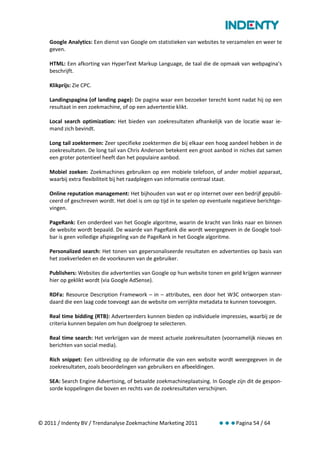 Google Analytics: Een dienst van Google om statistieken van websites te verzamelen en weer te
    geven.

    HTML: Een afkorting van HyperText Markup Language, de taal die de opmaak van webpagina’s
    beschrijft.

    Klikprijs: Zie CPC.

    Landingspagina (of landing page): De pagina waar een bezoeker terecht komt nadat hij op een
    resultaat in een zoekmachine, of op een advertentie klikt.

    Local search optimization: Het bieden van zoekresultaten afhankelijk van de locatie waar ie-
    mand zich bevindt.

    Long tail zoektermen: Zeer specifieke zoektermen die bij elkaar een hoog aandeel hebben in de
    zoekresultaten. De long tail van Chris Anderson betekent een groot aanbod in niches dat samen
    een groter potentieel heeft dan het populaire aanbod.

    Mobiel zoeken: Zoekmachines gebruiken op een mobiele telefoon, of ander mobiel apparaat,
    waarbij extra flexibiliteit bij het raadplegen van informatie centraal staat.

    Online reputation management: Het bijhouden van wat er op internet over een bedrijf gepubli-
    ceerd of geschreven wordt. Het doel is om op tijd in te spelen op eventuele negatieve berichtge-
    vingen.

    PageRank: Een onderdeel van het Google algoritme, waarin de kracht van links naar en binnen
    de website wordt bepaald. De waarde van PageRank die wordt weergegeven in de Google tool-
    bar is geen volledige afspiegeling van de PageRank in het Google algoritme.

    Personalized search: Het tonen van gepersonaliseerde resultaten en advertenties op basis van
    het zoekverleden en de voorkeuren van de gebruiker.

    Publishers: Websites die advertenties van Google op hun website tonen en geld krijgen wanneer
    hier op geklikt wordt (via Google AdSense).

    RDFa: Resource Description Framework – in – attributes, een door het W3C ontworpen stan-
    daard die een laag code toevoegt aan de website om verrijkte metadata te kunnen toevoegen.

    Real time bidding (RTB): Adverteerders kunnen bieden op individuele impressies, waarbij ze de
    criteria kunnen bepalen om hun doelgroep te selecteren.

    Real time search: Het verkrijgen van de meest actuele zoekresultaten (voornamelijk nieuws en
    berichten van social media).

    Rich snippet: Een uitbreiding op de informatie die van een website wordt weergegeven in de
    zoekresultaten, zoals beoordelingen van gebruikers en afbeeldingen.

    SEA: Search Engine Advertising, of betaalde zoekmachineplaatsing. In Google zijn dit de gespon-
    sorde koppelingen die boven en rechts van de zoekresultaten verschijnen.




© 2011 / Indenty BV / Trendanalyse Zoekmachine Marketing 2011            Pagina 54 / 64
 