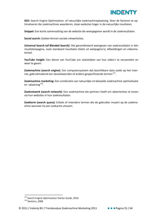 SEO: Search Engine Optimization, of natuurlijke zoekmachineplaatsing. Door de factoren te op-
    timaliseren die zoekmachines waarderen, staan websites hoger in de natuurlijke resultaten.

    Snippet: Een korte samenvatting van de website die weergegeven wordt in de zoekresultaten.

    Social search: Zoeken binnen sociale netwerksites.

    Universal Search (of Blended Search): Het gecombineerd weergeven van zoekresultaten in één
    resultatenpagina, zoals standaard resultaten (tekst uit webpagina’s), afbeeldingen en videoma-
    teriaal.

    YouTube Insight: Een dienst van YouTube om statistieken van hun video’s te verzamelen en
    weer te geven.

    Zoekmachine (search engine): Een computersysteem dat beschikbare data zoekt op het inter-
    net, gebruikmakend van sleutelwoorden of andere gespecificeerde termen 135.

    Zoekmachine marketing: Een combinatie van natuurlijke en betaalde zoekmachine optimalisatie
    en –plaatsing 136.

    Zoeknetwerk (search network): Een zoekmachine die partners heeft om advertenties te tonen
    via hun websites in hun zoekresultaten.

    Zoekterm (search query): Enkele of meerdere termen die de gebruiker invoert op de zoekma-
    chine wanneer hij een zoekactie uitvoert.




    135
          Search Engine Optimization Starter Guide, 2010
    136
          Deelstra, 2008

© 2011 / Indenty BV / Trendanalyse Zoekmachine Marketing 2011           Pagina 55 / 64
 
