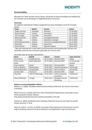 Bronvermelding

    Met dank aan: Peter Schinkel, Dennis Sievers, Daniël Bos en Ewoud Smedinga voor feedback bij
    het schrijven van de whitepaper en begeleiding tijdens het proces.

    Interviews
    De volgende respondenten hebben meegewerkt aan deze whitepaper vanuit de Innovadis
    Groep*:
     Naam                    Bedrijf           Functie                            Datum
     Jurgen van Kreij        Innovadis         Directeur                          19-10-2010
     Dennis Sievers          Indenty           Consultant                         15-10-2010
     Tom Tenniglo            Innovadis         Consultant                         22-10-2010
     Martijn Bannink         Gladior           Campagnebeheerder                  05-11-2010
     Tom Visser              Indenty           Operations manager                 06-11-2010
     Michel Bouwmeester Indenty                Technisch campagnebeheerder        16-12-2010
     Daniël Bos              Indenty           Researcher                         06-01-2011
     Peter Schinkel          Indenty           Eigenaar Indenty                   28-01-2011
    * Met alle respondenten in deze tabel is een persoonlijk interview gehouden, behalve met
    Daniël Bos, waarmee een interview is gehouden via e-mail en chat.

    Hieronder staan de overige respondenten:
    Naam                 Bedrijf                  Datum          Functie                 Type interview
    Roy Huiskes          Chapter42.com            02-12-2010     Directeur/CEO           Skype
    Peter van der        Search Specialist        14-12-2010     Directeur/CEO           E-mail en tele-
    Graaf                                                                                fonisch
    Arjan Snaterse       Uprise                   04-01-2011     Directeur/CEO           Skype
    Erik-Jan Bulthuis    Onetomarket              14-01-2011     Head of operations      Persoonlijk
    Eduard Blacquière OrangeValley                20-01-2011     SEO consultant          Persoonlijk
    Joost de Valk        Yoast.com                21-01-2011     Directeur/CEO           Skype
    Ruud Kok             Internet Advantage       27-01-2011     Online marketing        Telefonisch
                                                                 consultant
    Marcel Rotteveel       Yonego                 28-01-2011     Manager Internet        Telefonisch
                                                                 Marketing

    Boeken en wetenschappelijke artikelen
    Deelstra, K-J. (2008). Handboek zoekmachinemarketing. Derde druk. Van Duuren Informatica,
    Culemborg.

    Meerman Scott, D. (2010). Real-Time: How marketing & PR speed drives measurable success.
    Online publicatie (e-book). Website:
    http://www.davidmeermanscott.com/documents/Real_Time.pdf

    Petersen, P. (2010). Handboek online marketing. Praktische lessen om een expert te worden.
    Kluwer, Deventer, 2e druk.

    Skiera, B., Eckert, J. en Hinz, O. (2010). An analysis of the importance of the long tail in search
    engine marketing. Electronic Commerce Research and Applications, nog niet verschenen.




© 2011 / Indenty BV / Trendanalyse Zoekmachine Marketing 2011                 Pagina 56 / 64
 