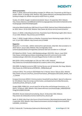 Online presentaties
    Altoft, P. (2010). Advanced link building strategies for affiliate sites. Presentatie op A4U Expo in
    Londen. Datum: 13 oktober 2010. Website: http://www.slideshare.net/a4uexpo/advanced-link-
    building-strategies-for-affiliate-sites-patrick-atloft?from=ss_embed

    Houben, M. (2010). Google’s handelsmerkenbeleid. Datum: 23 september 2010. Website:
    http://www.slideshare.net/IABNederland/hetnieuwegoogleadwordshandelsmerkbeleidmarieke
    houbengoogle-101027051010phpapp01

    Interactive Advertising Bureau (IAB) Search Council (2010). National Search Marketing Barome-
    ter 2010. Datum: 19 mei 2010. Website: http://www.iab.nl/onze-kennis/research/search/

    Sievers, D. (2010). Linkbuilding tips & tricks. Presentatie Search Marketing Insights 2010. Datum:
    17 juni 2010. Website: http://vimeo.com/12734243

    Visser, T. (2010). Google Caffeine en MayDay. Presentatie Search Marketing Insights 2010. Da-
    tum: 17 juni 2010. Website: http://vimeo.com/12734409

    Rapporten
    Blacquière, E. en De Valk, J. (2010). Zoekmachine-optimalisatie, ofwel SEO. Wat verandert er in
    2010? Datum: januari 2010. Website: http://orangevalley.nl/wp-
    content/uploads/2010/12/OrangeValley-opiniestuk-SEO-wat-verandert-er-in-2010.pdf

    BTC MediaTest (2010). Trends in B2B Mediabestedingen 2010-2011. Datum: maart 2010.
    http://www.marketingresearchbase.nl/opleidingen/overzicht-seminars/trends-in-b2b-
    mediabestedingen-2010-2011.141.lynkx?RapportPointer=9-2055-2111-489736

    BVA (2010). Online mediabudget van 15% naar 24% in 2015. Website:
    http://www.bva.nl/media/downloads/pb-bva-academy-editie-online_08062010.pdf

    CBS (2009). De digitale economie 2009. Centraal Bureau voor de Statistiek, Den Haag. Website:
    http://www.cbs.nl/NR/rdonlyres/E87BCAE8.../2009p34pub.pdf

    comScore (2011). The comScore 2010 Mobile Year in Review. Datum: februari 2011. Website:
    http://www.comscore.com/Press_Events/Presentations_Whitepapers/2011/2010_Mobile_Year
    _in_Review

    Europese Commissie (2010). E-Communications Household Survey Report. Special Eurobarome-
    ter 335.Website: http://ec.europa.eu/information_society/policy/ecomm/doc/library/ext_
    studies/household_10/report_en.pdf

    Google (2009). FORM 10-K, annual report for de Securities and Exchange Commission, p. 15.
    Datum: 13 februari 2009. Website: http://www.wikinvest.com/stock/Google_%28GOOG%29/
    Filing/10-K/2009/F1931284

    IAB (2010). Dossier Zoekmachinemarketing. Datum: 23 december 2010. Website:
    http://www.iab.nl/data/documenten/ Zoekmachine_Dossier.pdf

    Malik, O. (2010). Why Ping Is the Future of Social Commerce. Bloomberg Businessweek. Datum:
    2 september 2010. Website: http://www.businessweek.com/technology/content/sep2010/
    tc2010092_114158.htm


© 2011 / Indenty BV / Trendanalyse Zoekmachine Marketing 2011                Pagina 57 / 64
 