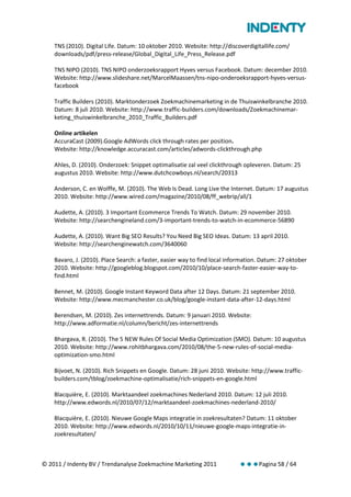 TNS (2010). Digital Life. Datum: 10 oktober 2010. Website: http://discoverdigitallife.com/
    downloads/pdf/press-release/Global_Digital_Life_Press_Release.pdf

    TNS NIPO (2010). TNS NIPO onderzoeksrapport Hyves versus Facebook. Datum: december 2010.
    Website: http://www.slideshare.net/MarcelMaassen/tns-nipo-onderoeksrapport-hyves-versus-
    facebook

    Traffic Builders (2010). Marktonderzoek Zoekmachinemarketing in de Thuiswinkelbranche 2010.
    Datum: 8 juli 2010. Website: http://www.traffic-builders.com/downloads/Zoekmachinemar-
    keting_thuiswinkelbranche_2010_Traffic_Builders.pdf

    Online artikelen
    AccuraCast (2009).Google AdWords click through rates per position.
    Website: http://knowledge.accuracast.com/articles/adwords-clickthrough.php

    Ahles, D. (2010). Onderzoek: Snippet optimalisatie zal veel clickthrough opleveren. Datum: 25
    augustus 2010. Website: http://www.dutchcowboys.nl/search/20313

    Anderson, C. en Wolffe, M. (2010). The Web Is Dead. Long Live the Internet. Datum: 17 augustus
    2010. Website: http://www.wired.com/magazine/2010/08/ff_webrip/all/1

    Audette, A. (2010). 3 Important Ecommerce Trends To Watch. Datum: 29 november 2010.
    Website: http://searchengineland.com/3-important-trends-to-watch-in-ecommerce-56890

    Audette, A. (2010). Want Big SEO Results? You Need Big SEO Ideas. Datum: 13 april 2010.
    Website: http://searchenginewatch.com/3640060

    Bavaro, J. (2010). Place Search: a faster, easier way to find local information. Datum: 27 oktober
    2010. Website: http://googleblog.blogspot.com/2010/10/place-search-faster-easier-way-to-
    find.html

    Bennet, M. (2010). Google Instant Keyword Data after 12 Days. Datum: 21 september 2010.
    Website: http://www.mecmanchester.co.uk/blog/google-instant-data-after-12-days.html

    Berendsen, M. (2010). Zes internettrends. Datum: 9 januari 2010. Website:
    http://www.adformatie.nl/column/bericht/zes-internettrends

    Bhargava, R. (2010). The 5 NEW Rules Of Social Media Optimization (SMO). Datum: 10 augustus
    2010. Website: http://www.rohitbhargava.com/2010/08/the-5-new-rules-of-social-media-
    optimization-smo.html

    Bijvoet, N. (2010). Rich Snippets en Google. Datum: 28 juni 2010. Website: http://www.traffic-
    builders.com/tblog/zoekmachine-optimalisatie/rich-snippets-en-google.html

    Blacquière, E. (2010). Marktaandeel zoekmachines Nederland 2010. Datum: 12 juli 2010.
    http://www.edwords.nl/2010/07/12/marktaandeel-zoekmachines-nederland-2010/

    Blacquière, E. (2010). Nieuwe Google Maps integratie in zoekresultaten? Datum: 11 oktober
    2010. Website: http://www.edwords.nl/2010/10/11/nieuwe-google-maps-integratie-in-
    zoekresultaten/



© 2011 / Indenty BV / Trendanalyse Zoekmachine Marketing 2011              Pagina 58 / 64
 