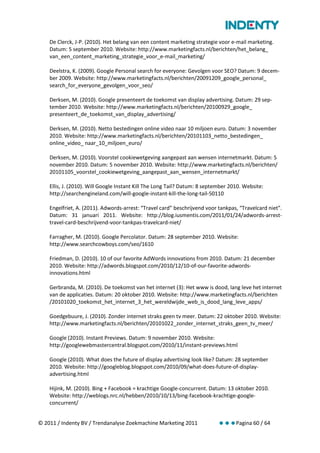 De Clerck, J-P. (2010). Het belang van een content marketing strategie voor e-mail marketing.
    Datum: 5 september 2010. Website: http://www.marketingfacts.nl/berichten/het_belang_
    van_een_content_marketing_strategie_voor_e-mail_marketing/

    Deelstra, K. (2009). Google Personal search for everyone: Gevolgen voor SEO? Datum: 9 decem-
    ber 2009. Website: http://www.marketingfacts.nl/berichten/20091209_google_personal_
    search_for_everyone_gevolgen_voor_seo/

    Derksen, M. (2010). Google presenteert de toekomst van display advertising. Datum: 29 sep-
    tember 2010. Website: http://www.marketingfacts.nl/berichten/20100929_google_
    presenteert_de_toekomst_van_display_advertising/

    Derksen, M. (2010). Netto bestedingen online video naar 10 miljoen euro. Datum: 3 november
    2010. Website: http://www.marketingfacts.nl/berichten/20101103_netto_bestedingen_
    online_video_ naar_10_miljoen_euro/

    Derksen, M. (2010). Voorstel cookiewetgeving aangepast aan wensen internetmarkt. Datum: 5
    november 2010. Datum: 5 november 2010. Website: http://www.marketingfacts.nl/berichten/
    20101105_voorstel_cookiewetgeving_aangepast_aan_wensen_internetmarkt/

    Ellis, J. (2010). Will Google Instant Kill The Long Tail? Datum: 8 september 2010. Website:
    http://searchengineland.com/will-google-instant-kill-the-long-tail-50110

    Engelfriet, A. (2011). Adwords-arrest: “Travel card” beschrijvend voor tankpas, “Travelcard niet”.
    Datum: 31 januari 2011. Website: http://blog.iusmentis.com/2011/01/24/adwords-arrest-
    travel-card-beschrijvend-voor-tankpas-travelcard-niet/

    Farragher, M. (2010). Google Percolator. Datum: 28 september 2010. Website:
    http://www.searchcowboys.com/seo/1610

    Friedman, D. (2010). 10 of our favorite AdWords innovations from 2010. Datum: 21 december
    2010. Website: http://adwords.blogspot.com/2010/12/10-of-our-favorite-adwords-
    innovations.html

    Gerbranda, M. (2010). De toekomst van het internet (3): Het www is dood, lang leve het internet
    van de applicaties. Datum: 20 oktober 2010. Website: http://www.marketingfacts.nl/berichten
    /20101020_toekomst_het_internet_3_het_wereldwijde_web_is_dood_lang_leve_apps/

    Goedgebuure, J. (2010). Zonder internet straks geen tv meer. Datum: 22 oktober 2010. Website:
    http://www.marketingfacts.nl/berichten/20101022_zonder_internet_straks_geen_tv_meer/

    Google (2010). Instant Previews. Datum: 9 november 2010. Website:
    http://googlewebmastercentral.blogspot.com/2010/11/instant-previews.html

    Google (2010). What does the future of display advertising look like? Datum: 28 september
    2010. Website: http://googleblog.blogspot.com/2010/09/what-does-future-of-display-
    advertising.html

    Hijink, M. (2010). Bing + Facebook = krachtige Google-concurrent. Datum: 13 oktober 2010.
    Website: http://weblogs.nrc.nl/hebben/2010/10/13/bing-facebook-krachtige-google-
    concurrent/


© 2011 / Indenty BV / Trendanalyse Zoekmachine Marketing 2011              Pagina 60 / 64
 