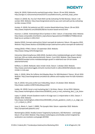 Hijink, M. (2010). Elektronische overheid loopt achter. Datum: 29 mei 2010. Website:
    http://vorige.nrc.nl/economie/article2553711.ece/Elektronische_overheid_loopt_achter

    Hobart, D. (2010). No, You Can’t Rank Well Just By Cultivating Terrible Reviews. Datum: 1 de-
    cember 2010. Website: http://searchengineland.com/no-you-cant-rank-well-just-by-cultivating-
    terrible-reviews-57333

    Huiskes, R. (2010). De toekomst van SEO: Location Based Advertising. Datum: 28 mei 2010.
    http://www.chapter42.com/2010/05/28/seo-location-based-services.html

    Hulsman, S. (2010). 'Android klopt iOS en Symbian in 2011'. Datum: 17 december 2010. Website:
    http://www.computable.nl/artikel/ict_topics/besturingssystemen/3723080/1277048/android-
    klopt-ios-en-symbian-in-2011.html

    Idealize (2010). Concept zoekmachine Yahoo! voorspelt de toekomst. Datum: 30 augustus 2010.
    Website: http://www.idealize.nl/2010/08/concept-zoekmachine-yahoo-voorspelt-de-toekomst/

    Imblog (2010). HTML5. Datum: 10 september 2010. Website:
    http://www.imblog.nl/html5/algemeen

    Interactive Advertising Bureau (IAB) (2010). Aandeel online mediabestedingen groeit in Neder-
    land naar 24% van totale advertentiemarkt. Datum: 2 juni 2010. Website: http://www.iab.nl/
    2010/06/02/aandeel-online-mediabestedingen-groeit-in-nederland-naar-24-van-totale-
    advertentiemarkt/

    Kelfkens, G. (2010). Netbooks raken minder intrek. Datum: 1 oktober 2010. Website:
    http://www.automatiseringgids.nl/markt-monitor/markt-in-cijfers/2010/39/netbooks-raken-
    minder-in-trek.aspx

    Kelly, S. (2010). What Do Caffeine And Mayday Mean For B2B Marketers? Datum: 28 juli 2010.
    Website: http://searchengineland.com/what-do-caffeine-and-mayday-mean-for-b2b-marketers-
    46982

    Kok, R. (2010). Het juiste profiel voor linkbuilding. Datum: 25 oktober 2010. Website:
    http://www.ruudkok.nl/387/linkbuilding-profiel/

    Lodder, M. (2010). Social e-mail marketing deel 1: De feiten. Datum: 18 mei 2010. Website:
    http://www.marketingfacts.nl/berichten/20100518_social_e-mail_marketing_deel_1_de_feiten

    Lopes, P. (2010). Virtuele Goederen markt in VS stijgt naar 2.1 miljard dollar in 2011. Datum: 7
    oktober 2010. Website:
    http://www.marketingfacts.nl/berichten/20101004_virtuele_goederen_markt_in_vs_stijgt_naa
    r_2.1_miljard_in_2011/

    Loux, K., Blantz, E., Saad, C. (2009). The Synaptic Web. Datum: september 2010. Website:
    http://synapticweb.pbworks.com/

    MarketingVox (2010). Shoddy Content Targeted by Syndicators, SEO Marketers - and Google.
    Datum: 07 juli 2010. Website: http://www.marketingvox.com/shoddy-content-targeted-by-
    syndicators-seo-marketers-and-google-047294/



© 2011 / Indenty BV / Trendanalyse Zoekmachine Marketing 2011              Pagina 61 / 64
 