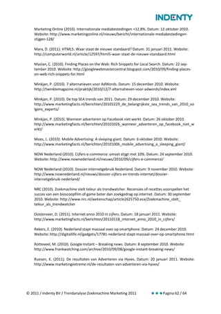Marketing Online (2010). Internationale mediabestedingen +12,8%. Datum: 12 oktober 2010.
    Website: http://www.marketingonline.nl/nieuws/bericht/internationale-mediabestedingen-
    stijgen-128/

    Marx, D. (2011). HTML5: Waar staat de nieuwe standaard? Datum: 31 januari 2011. Website:
    http://computerworld.nl/article/12597/html5-waar-staat-de-nieuwe-standaard.html

    Maslan, C. (2010). Finding Places on the Web: Rich Snippets for Local Search. Datum: 22 sep-
    tember 2010. Website: http://googlewebmastercentral.blogspot.com/2010/09/finding-places-
    on-web-rich-snippets-for.html

    Minkjan, P. (2010). 7 alternatieven voor AdWords. Datum: 15 december 2010. Website:
    http://twinklemagazine.nl/praktijk/2010/12/7-alternatieven-voor-adwords/index.xml

    Minkjan, P. (2010). De top SEA trends van 2011. Datum: 29 december 2010. Website:
    http://www.marketingfacts.nl/berichten/20101229_de_belangrijkste_sea_trends_van_2010_vo
    lgens_experts/

    Minkjan, P. (2010). Wanneer adverteren op Facebook niet werkt. Datum: 26 oktober 2010.
    http://www.marketingfacts.nl/berichten/20101026_wanneer_adverteren_op_facebook_niet_w
    erkt/

    Moes, L. (2010). Mobile Advertising: A sleeping giant. Datum: 6 oktober 2010. Website:
    http://www.marketingfacts.nl/berichten/20101006_mobile_advertising_a_sleeping_giant/

    NOW Nederland (2010). Cijfers e-commerce: omzet stijgt met 10%. Datum: 24 september 2010.
    Website: http://www.nownederland.nl/nieuws/2010/09/cijfers-e-commerce/

    NOW Nederland (2010). Dossier internetgebruik Nederland. Datum: 9 november 2010. Website:
    http://www.nownederland.nl/nieuws/dossier-cijfers-en-trends-internet/dossier-
    internetgebruik-nederland/

    NRC (2010). Zoekmachine stelt teleur als trendwatcher. Recensies of recettes voorspellen het
    succes van een bioscoopfilm of game beter dan zoekgedrag op internet. Datum: 30 september
    2010. Website: http://www.nrc.nl/wetenschap/article2625750.ece/Zoekmachine_stelt_
    teleur_als_trendwatcher

    Oosterveer, D. (2011). Internet anno 2010 in cijfers. Datum: 18 januari 2011. Website:
    http://www.marketingfacts.nl/berichten/20110118_internet_anno_2010_in_cijfers/

    Rekers, E. (2010). Nederland stapt massaal over op smartphone. Datum: 24 december 2010.
    Website: http://digitallife.nl/gadgets/17781-nederland-stapt-massaal-over-op-smartphone.html

    Rotteveel, M. (2010). Google Instant – Breaking news. Datum: 8 september 2010. Website:
    http://www.frankwatching.com/archive/2010/09/08/google-instant-breaking-news/

    Ruesen, K. (2011). De resultaten van Adverteren via Hyves. Datum: 20 januari 2011. Website:
    http://www.marketingextreme.nl/de-resultaten-van-adverteren-via-hyves/




© 2011 / Indenty BV / Trendanalyse Zoekmachine Marketing 2011             Pagina 62 / 64
 