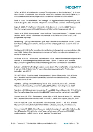 Safran, N. (2010). What’s been the Impact of Google Instant on Searcher Behavior? So far Not
    Much. Datum: 20 september 2010. Website: http://blog.conductor.com/2010/09/what%E2%
    80%99s-been-the-impact-of-google-instant-on-searcher-behavior-so-far-not-much/

    Saint, N. (2010). The Rise Of Real-Time Bidding Is The Biggest Online Advertising Story Of 2010.
    Datum: 2 augustus 2010. Website: http://www.businessinsider.com/real-time-bidding-2010-8

    Segal, D. (2010). A Bully Finds a Pulpit on the Web. Datum: 26 november 2010. Website:
    http://www.nytimes.com/2010/11/28/business/28borker.html?pagewanted=1&_r=1

    Siegler, M.G. (2010). Marissa Mayer’s Next Big Thing: “Contextual Discovery” — Google Results
    Without Search. Datum: 8 december 2010.Website: http://techcrunch.com/2010/12/08/
    googles-next-big-thing/

    Starkenburg, J. (2010). Rimmel London geeft meer uit aan mobiel dan search. Datum: 22 okto-
    ber. Website: http://www.emerce.nl/nieuws/rimmel-london-geeft-meer-uit-aan-mobiel-dan-
    search

    StatCounter (2011). Firefox overtakes Internet Explorer in Europe in browser wars. Datum: 4 ja-
    nuari 2011. Website: http://gs.statcounter.com/press/firefox-overtakes-internet-explorer-in-
    europe-in-browser-wars

    Straathof, A. (2010). De Consumer Social Network Factor. De klantwaarde moet aangevuld wor-
    den met de beinvloedingwaarde van de consument. Datum: 10 februari 2010. Website:
    http://www.managementsite.nl/8606/marketing/consumer-social-network-factor.html

    Sullivan, L. (2010). Why The Bing/Facebook Search Deal Is A Turning Point For Microsoft. Datum:
    8 februari 2010. Website: http://www.mediapost.com/publications/?fa=Articles.show
    Article&art_aid=122015

    TNS NIPO (2010). Draait Facebook Hyves de nek om? Datum: 22 december 2010. Website:
    http://www.tns-nipo.com/pages/nieuws-pers-vnipo.asp?file=persvannipo/WS_facebook_
    vs_hyves-22122010.htm

    Toonders, J. (2011). Affiliate Marketing: Trends 2011. Datum: 05 januari 2011. Website:
    http://www.frankwatching.com/archive/2011/01/05/affiliate-marketing-trends-2011/

    Toonders, J. (2010). Zoekmachine marketing: Trends 2011. Datum: 31 december 2010. Website:
    http://www.frankwatching.com/archive/2010/12/31/zoekmachine-marketing-trends-2011/

    Van den Broek, M. (2011). 7 trends voor online video in 2011. Datum: 6 januari 2011. Website:
    http://www.marketingfacts.nl/berichten/20110106_7_trends_voor_online_video_in_2011/

    Van den Broek, M. (2010). Het lot van het semantisch web. Datum: 17 mei 2010. Website:
    http://www.marketingfacts.nl/berichten/20100517_het_lot_van_het_semantisch_web/

    Van den Broek, M. (2010). MarketResponse: Mobiel internet groeit explosief in Nederland. Da-
    tum: 27 augustus 2010. Website: http://www.marketingfacts.nl/berichten/20100817_
    marketresponse_ mobiel_internet_groeit_explosief_in_nederland/




© 2011 / Indenty BV / Trendanalyse Zoekmachine Marketing 2011              Pagina 63 / 64
 
