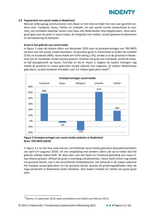 2.4 Populariteit van social media in Nederland
    Mensen willen graag communiceren met elkaar en het internet blijkt hier een zeer geschikt me-
    dium voor. Facebook, Hyves, Twitter en LinkedIn, om een aantal sociale netwerksites te noe-
    men, zijn inmiddels bekende namen voor bijna alle Nederlandse internetgebruikers. Deze para-
    graaf gaat over de groei in social media, de integratie met zoeken, locatie gebaseerd adverteren
    en de toepassing bij bedrijven.

    Groei in het gebruik van social media
    In figuur 2 staan de laatste cijfers van december 2010 over de groeipercentages van TNS NIPO
    op basis van het aantal unieke bezoekers. De grootste groei is momenteel te vinden bij LinkedIn
    (51%) en Facebook (48%). Hyves heeft een lichte daling (-3%), omdat ze al de grootste in Neder-
    land zijn en nauwelijks verder kunnen groeien. Ondanks de groei van Facebook, wordt de mees-
    te tijd doorgebracht op Hyves, YouTube en Nu.nl. Hyves is volgens de laatste metingen nog
    steeds de grootste en meest gebruikte sociale website met ongeveer 10 miljoen Nederlandse
    gebruikers, terwijl Facebook inmiddels ruim 3,7 miljoen gebruikers heeft 25.

                                      Groeipercentages social media
                    Facebook          Hyves          MySpace          LinkedIn        Twitter
          60%
                                                                        51%
                       48%
          50%

          40%

          30%
                                                                                       18%
          20%

          10%

           0%
                                       -3%
          -10%

          -20%                                         -16%

    Figuur 2 Groeipercentages van social media websites in Nederland
    Bron: TNS NIPO (2010)

    In figuur 3 is te zien hoe vaak mensen verschillende social media gebruiken (bezoekersaantallen
    van april t/m augustus 2010). Uit een vergelijking met eerdere cijfers valt op te maken dat het
    gebruik redelijk stabiel blijft. De data laten zien dat Hyves en Facebook geleidelijk aan naast el-
    kaar blijven groeien, oftewel de groei is voorlopig complementair. Hyves heeft echter nog steeds
    het grootste bereik, ook in de verschillende leeftijdsklassen. Het behoudt in de nabije toekomst
    het hoogste aantal gebruikers en het grootste bereik, waarbij de groeimogelijkheden door de
    hoge penetratie in Nederland verder afvlakken. Ook maken LinkedIn en Twitter een grote groei
    door.




    25
         Bosma, 15 september 2010; www.socialbakers.com (cijfers van februari 2011)

© 2011 / Indenty BV / Trendanalyse Zoekmachine Marketing 2011                         Pagina 12 / 64
 