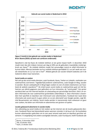 Gebruik van social media in Nederland in 2010
                                                 3500
         Gemiddeld aantal dagelijkse bezoekers
                                                 3000

                                                 2500
                                                                                                               Hyves
                                                 2000                                                          YouTube

                                                 1500                                                          Facebook
                                                                                                               Nu.nl
                                                 1000
                                                                                                               LinkedIn

                                                 500                                                           Twitter

                                                   0
                                                        apr          mei        jun        jul       aug
                                                                               2010

    Figuur 3 Inzicht in het gebruik van sociale media in Nederland
    Bron: Bosma (2010; op basis van comScore onderzoek)

    Opvallend is dat bij Hyves de mobiele telefoon al een grote impact heeft: in december 2010
    maakt meer dan één miljoen mensen per dag en 50% van de gebruikers maandelijks mobiel ge-
    bruik van Hyves 26. De mobiele telefoon maakt het eenvoudiger overal en altijd informatie te
    kunnen delen. Mensen besteden op hun mobiele telefoon gemiddeld 3,1 uur per week aan soci-
    ale netwerksites en 2,2 uur aan e-mail 27. Mobiel gebruik van sociale netwerk websites zal in de
    toekomst alleen maar toenemen.

    Social media en zoeken
    Het valt op dat social media diensten, zoals Facebook, Hyves, Twitter en LinkedIn, methoden van
    zoekmachines overnemen. Tegelijkertijd proberen zoekmachines, zoals Google en Bing, socialer
    te worden. Bij een zoekopdracht in Bing krijgen zoekers te zien of andere deelnemers van Face-
    book de website waarderen 28. De strijd tussen social media en zoekmachines gaat om het be-
    heersen van allerlei gegevens over gebruikers en hun interacties, de “social graph”. Een groter
    wordend deel van het internet bestaat uit uitwisseling van persoonlijke berichten, foto’s en an-
    dere informatie die voor zoekmachines grotendeels onbereikbaar is. Deze informatie is boven-
    dien heel specifiek en daardoor zeer interessant voor adverteerders. Facebook kan naast deze
    informatie ook social search in gaan zetten en zo een alternatief voor Google worden, zegt Mi-
    chel Bouwmeester van Indenty. Social media worden in toenemende mate volwassen en gaan
    voor zoeken, het delen van informatie en advertenties een grotere rol spelen.

    Locatie gebaseerd adverteren in sociale media
    Een uitbreiding op social media en het zoeken op het internet zijn de locatie gebaseerde dien-
    sten. Facebook Places laat bijvoorbeeld weten wanneer vrienden in de buurt zijn. De locatiedata
    kunnen adverteerders gebruiken om te zien waar iemand vaak komt en daardoor gerichter ad-
    verteren. In vergelijking met andere soortgelijke diensten, zoals FourSquare, heeft Facebook ook

    26
       Bosma, 15 december 2010
    27
       TNS, 10 oktober 2010
    28
       Hijink, 13 oktober 2010

© 2011 / Indenty BV / Trendanalyse Zoekmachine Marketing 2011                                                 Pagina 13 / 64
 