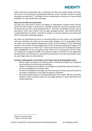 andere informatie van gebruikers die in combinatie met elkaar kan worden ingezet. Deze dien-
    sten kunnen in de toekomst de gelokaliseerde diensten verder veranderen omdat ze waarde
    toevoegen voor gebruikers 29. Voorlopig is het een toepassing die vrij nieuw is en nog niet breed
    geadopteerd is, maar de potentie is aanwezig.

    Meten van het effect van social media
    Het effect van social media in termen van uitgaven en opbrengsten is lastig te meten. Dat een
    bedrijf zich moet mengen in de discussies is duidelijk, hoewel dat nog vaak niet gedaan wordt.
    De praktijk laat zien dat er vaak weinig interactie is. “Berichten van bedrijven worden vaak als
    spam gezien, onder meer omdat er niet op vragen gereageerd wordt”, aldus Martijn Bannink,
    campagnebeheerder bij Gladior. Publiciteit te generen op sociale netwerken kan echter goed
    werken in bepaalde marketingcampagnes.

    Het meten van bijvoorbeeld de return on investment (ROI) van social media is een belangrijke
    taak voor marketeers. Een advies voor de social media strategie is om: (1) zorgvuldig te kiezen
    aan welke social media applicatie deelgenomen wordt, (2) de activiteiten in social media goed
    op elkaar af te stemmen om het hoogste bereik en een consistente boodschap te krijgen en (3)
    interessant, transparant en eerlijk te zijn 30. Criteria voor de keuze kunnen de doelgroep of speci-
    fieke mogelijkheden zijn die een applicatie biedt. Verder zijn er consequenties voor het Custo-
    mer relationship management (CRM): (1) het bereik is groter, (2) interactie is veel uitgebreider
    doordat klanten ook onderling over een bedrijf kunnen praten en (3) het aantal kanalen is gro-
    ter, zoals blogs, forums en video websites.

    Conclusie: mobiel gebruik, sociaal media en het nieuwe web zijn de belangrijkste trends
      - Mobiel zoeken wordt groter dan desktop zoeken, mede dankzij de groei van het gebruik
          van smartphones en internet op deze telefoons.
      - Tablets en smartphones veranderen het mediagebruik, omdat deze apparaten steeds va-
          ker een vervanging zijn voor andere media.
      - Het web 3.0 zal betekenis toevoegen aan informatie op het internet, maar of het leidt tot
          een hogere intelligentie en meer gebruikersgemak is afwachten.
      - Social media blijven groeien en worden geïntegreerd in het zoeken. Ook hier zal mobiele
          telefonie invloed uitoefenen door het eenvoudige gebruik en locatie gerichtheid van
          mobiele apparaten.




    29
         Boex, 29 november 2010
    30
         Kaplan en Haenlein, 2009

© 2011 / Indenty BV / Trendanalyse Zoekmachine Marketing 2011                       Pagina 14 / 64
 