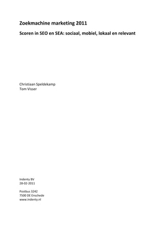 Zoekmachine marketing 2011
Scoren in SEO en SEA: sociaal, mobiel, lokaal en relevant




Christiaan Speldekamp
Tom Visser




Indenty BV
28-02-2011

Postbus 3242
7500 DE Enschede
www.indenty.nl
 