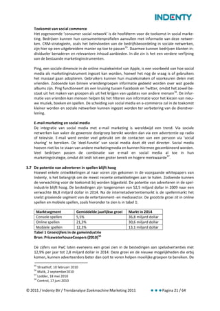 Toekomst van social commerce
    Het zogenoemde ‘consumer social network’ is de hoofdterm voor de toekomst in social marke-
    ting. Bedrijven kunnen hun consumentenprofielen aanvullen met informatie van deze netwer-
    ken. CRM-strategieën, zoals het beïnvloeden van de bedrijfsbeoordeling in sociale netwerken,
    zijn hier op een uitgebreidere manier op toe te passen 55. Daarmee kunnen bedrijven klanten in-
    dividueler benaderen en relevantere inhoud aanbieden. In die zin is het een verdere verfijning
    van de bestaande marketinginstrumenten.

    Ping, een sociale dimensie in de online muziekwinkel van Apple, is een voorbeeld van hoe social
    media als marketinginstrument ingezet kan worden, hoewel het nog de vraag is of gebruikers
    het massaal gaan adopteren. Gebruikers kunnen hun muzieksmaken of voorkeuren delen met
    vrienden. Zodoende kan binnen vriendengroepen informatie gedeeld worden over wat goede
    albums zijn. Ping functioneert als een kruising tussen Facebook en Twitter, omdat het zowel be-
    staat uit het maken van groepen als uit het krijgen van updates van andere mensen 56. De infor-
    matie van vrienden kan mensen helpen bij het filteren van informatie voor het kiezen van nieu-
    we muziek, boeken en spellen. De scheiding van social media en e-commerce zal in de toekomst
    kleiner worden en sociale netwerken kunnen ingezet worden ter verbetering van de dienstver-
    lening.

    E-mail marketing en social media
    De integratie van social media met e-mail marketing is wereldwijd een trend. Via sociale
    netwerken kan vaker de gewenste doelgroep bereikt worden dan via een advertentie op radio
    of televisie. E-mail werd eerder veel gebruikt om de contacten van een persoon via ‘social
    sharing’ te bereiken. De ‘deel-functie’ van social media doet dit veel directer. Social media
    hoeven niet los te staan van andere marketingmedia en kunnen hiermee gecombineerd worden.
    Veel bedrijven passen de combinatie van e-mail en social media al toe in hun
    marketingstrategie, omdat dit leidt tot een groter bereik en hogere merkwaarde 57.

3.7 De potentie van adverteren in spellen blijft hoog
    Hoewel enkele ontwikkelingen al naar voren zijn gekomen in de voorgaande whitepapers van
    Indenty, is het belangrijk om de meest recente ontwikkelingen aan te halen. Zodoende kunnen
    de verwachting voor de toekomst bij worden bijgesteld. De potentie van adverteren in de spel-
    industrie blijft hoog. De bestedingen zijn toegenomen van 52,5 miljard dollar in 2009 naar een
    verwachte 86,8 miljard dollar in 2014. Na de internetadvertentiemarkt is de spellenmarkt het
    snelst groeiende segment van de entertainment- en mediasector. De grootste groei zit in online
    spellen en mobiele spellen, zoals hieronder te zien is in tabel 1:

     Marktsegment             Gemiddelde jaarlijkse groei   Markt in 2014
     Console spellen          5,5%                          36,8 miljard dollar
     Online spellen           21,3%                         30,6 miljard dollar
     Mobiele spellen          12,3%                         13,1 miljard dollar
    Tabel 1 Groeicijfers in de gameindustrie
    Bron: PricewaterhouseCoopers (2010) 58

    De cijfers van PwC laten eveneens een groei zien in de bestedingen aan speladvertenties met
    12,9% per jaar tot 2,8 miljard dollar in 2014. Deze groei en de nieuwe mogelijkheden die erbij
    komen, kunnen adverteerders beter dan ooit te voren helpen moeilijke groepen te bereiken. De
    55
       Straathof, 10 februari 2010
    56
       Malik, 2 september2010
    57
       Lodder, 18 mei 2010
    58
       Control, 17 juni 2010

© 2011 / Indenty BV / Trendanalyse Zoekmachine Marketing 2011                     Pagina 21 / 64
 