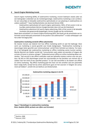 4   Search Engine Marketing trends

    Search engine marketing (SEM), of zoekmachine marketing, ervaren bedrijven steeds vaker als
    een belangrijker onderdeel van de marketingstrategie. Zoekmachine marketing is een combina-
    tie van natuurlijke en betaalde zoekmachine optimalisatie en van plaatsing in zoekmachines en
    andere zoektools 61. Twee hoofdactiviteiten zijn dominant binnen SEM:
        - Zoekmachine optimalisatie (of search engine optimization, SEO), of het scoren in de na-
           tuurlijke zoekresultaten (binnen Google bevinden deze zich aan de linkerkant).
        - Zoekmachine adverteren (of search engine advertising, SEA), of het scoren in de betaalde
           resultaten (de gesponsorde koppelingen, binnen Google aan de rechterkant).
    Naast deze activiteiten is er Search Engine Positioning (SEP), dat draait om de presentatie van in-
    formatie vooral tekstuele presentatie en de positie in de zoekmachine 62. In deze whitepaper valt
    het onder het begrip SEO.

    Zoekmachine marketing versterkt offline advertenties
    De meeste mensen zijn bekend met hoe offline marketing werkt en wat het bijdraagt. Deze
    vorm van marketing is vooral geschikt voor brede doelgroepen. “Zoekmachine marketing is
    daarentegen beter geschikt voor nichemarketing”, vertelt Peter Schinkel van Indenty. Ten twee-
    de is het belangrijk dat zoekmachine marketing en offline marketing samen kunnen werken.
    Martijn Bannink van Gladior vertelt dat “consumenten vaak zoeken op woorden of slogans die
    ze lezen of horen in reclame-uitingen.” Zodoende kunnen offline en online marketing elkaar ver-
    sterken. “Het verschil is dat offline methoden vaak een behoefte moeten creëren voor een pro-
    duct. Bij SEA en SEO daarentegen draait het voornamelijk om het bereiken van mensen die al
    zoeken naar het merk of een specifiek product.” Er zijn ook verschillen in de doelen van offline
    en online marketing. “Bij offline marketing gaat het meer om het vertellen wat een potentiële
    klant nodig heeft, terwijl het bij online adverteren gaat om het voorzien in hetgeen de consu-
    ment wil hebben”, vertelt Erik-Jan Bulthuis van Onetomarket.


                                                     Zoekmachine marketing uitgaven in de VS
                                        $35.000,00
                                        $30.000,00
               Bestedingen in dollars




                                        $25.000,00
                                        $20.000,00
                                        $15.000,00                                                        SEO

                                        $10.000,00                                                        Betaald

                                         $5.000,00
                                             $0,00
                                                     2009   2010    2011          2012   2013   2014
                                                                           Jaar

    Figuur 7 Bestedingen in zoekmachine marketing
    Bron: Audette (2010; op basis van cijfers van Forrester)



    61
         Deelstra, 2008
    62
         Petersen, 2010

© 2011 / Indenty BV / Trendanalyse Zoekmachine Marketing 2011                                          Pagina 23 / 64
 