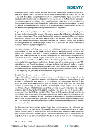 veel marktaandeel kunnen winnen met een alternatieve zoekmachine. Roy Huiskes van Chap-
    ter42.com zegt dat “Yahoo niet eens meer een zoekmachinebedrijf meer wil zijn. Ook voor dit
    bedrijf geldt dat het zeer lastig is te concurreren met Google.” Yahoo zal blijven concurreren met
    Google om adverteerders. De meeste geïnterviewde experts zien in de Nederlandse zoekmachi-
    nemarkt echter geen grote rol voor Yahoo weggelegd, zeker op de korte termijn niet. Ook Bing
    zien ze niet groeien in Nederland, hoewel deze zoekmachine nadrukkelijker aanwezig is in Ame-
    rika. Marcel Rotteveel van Yonego verwacht in de komende jaren dat de combinatie van Micro-
    soft/Yahoo (in Bing) een grotere rol kan gaan spelen dan nu het geval is.

    Volgens de meeste respondenten van deze whitepaper veranderen de krachtsverhoudingen in
    de nabije toekomst nauwelijks, althans in Nederland. Volgens Daniël Bos van Indenty kan Bing
    de concurrentie aangaan “als ze unieke functionaliteit toevoegen, substantieel betere resultaten
    bieden of als Google steken laat vallen waarop Bing in kan springen.” Alleen in ‘social search'
    heeft Bing een kleine voorsprong door het integreren van Facebook, hoewel deze integratie
    vooralsnog niet leidt tot veel toegevoegde waarde voor de gebruiker. Het is niet voor niets dat
    de meeste mensen Google blijven gebruiken.

    Internationaal gezien heeft Bing meer invloed ten opzichte van Google. Binnen dit kader is de
    samenwerking van Bing met Facebook opvallend. Analisten van internationale onderzoeksbe-
    drijven, zoals comScore, eMarketer en Forrester, denken dat Facebook zelf ook een belangrijke
    speler in de zoekmachinemarkt kan worden op het gebied van contextueel en doelgerichte ad-
    vertenties 66. Daarnaast verzorgt Bing de zoekmachine van Yahoo, maar dat leidt in Nederland
    niet tot een hoger marktaandeel. Marcel Rotteveel van Yonego geeft aan dat de zoekmachines
    samen wellicht een vuist kunnen maken tegen Google, maar alleen op de langere termijn. "Mi-
    crosoft kan met hun financiële middelen en de overeenkomst met Facebook proberen terug te
    komen.” De relatie met Bing draagt bij aan het verleggen van de focus op het indexeren, crawlen
    en ranken naar nieuwe manieren van zoeken, maar zal waarschijnlijk voorlopig alleen op Ameri-
    ka van toepassing zijn, omdat het marktaandeel daar nog behoorlijk is.

    Google trekt de bezoeker verder naar zich toe
    Volgens Eduard Blacquière is er een evolutie te zien in wat Google als succesvol gebruik van de
    zoekmachine ziet. “Een aantal jaar geleden vond Google dat een bezoek succesvol was als een
    bezoeker zo snel mogelijk weer weg was na het aanklikken van een gevonden resultaat. Ze wil-
    len nu nog steeds de bezoeker zo snel mogelijk het juiste antwoord geven, maar ze houden een
    bezoeker bij voorkeur op het eigen platform.” Hierdoor gaat Google, volgens Erik-Jan Bulthuis
    van Onetomarket, meer tijd afsnoepen van andere websites. “Ze gaan concurreren met vergelij-
    kingssites, zoals Kieskeurig.nl en Elcheapo.nl. Google zal meer online tijd van de consument be-
    heersen; een trend die al 10 jaar gaande is.” Tom Visser van Indenty noemt bijvoorbeeld dat als
    een gebruiker op recepten zoekt direct de ingrediënten, de kooktijd is en eventuele andere vari-
    aties op het recept aangegeven worden. “Bij Google maken ze gebruik van de informatie die de
    website geeft en de informatie die gebruikers hun geven, zoals reviews en persoonlijke voorkeu-
    ren.” Deze informatie gebruiken ze vervolgens om hun diensten aan te laten sluiten op de wen-
    sen van de gebruiker.

    Dat Google mensen langer op haar website houdt door vergelijkingen en extra informatie bie-
    den is niet vreemd. Het biedt immers de mogelijkheid enerzijds relevanter te zijn voor de zoeker
    met het juiste antwoord en anderzijds meer advertenties te tonen. Het rangschikken en presen-
    teren van zoekresultaten is een belangrijke taak van zoekmachines, maar al lang niet meer de
    enige taak. “Het is niet alleen maar search; het draait bij het zoeken ook om andere uitingen.

    66
         Sullivan, 8 februari 2010

© 2011 / Indenty BV / Trendanalyse Zoekmachine Marketing 2011                     Pagina 25 / 64
 