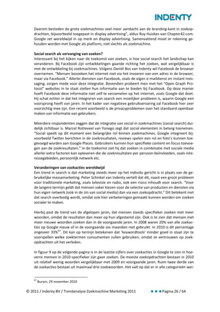 Daarom besteden de grote zoekmachines veel meer aandacht aan de branding-kant in zoekop-
    drachten, bijvoorbeeld toegepast in display advertising”, aldus Roy Huiskes van Chapter42.com.
    Google zet wereldwijd in op merk en display advertising. Samenvattend moet er rekening ge-
    houden worden met Google als platform, niet slechts als zoekmachine.

    Social search als vervanging van zoeken?
    Interessant bij het kijken naar de toekomst van zoeken, is hoe social search het landschap kan
    veranderen. Bij Facebook zijn ontwikkelingen gaande richting het zoeken, wat vergelijkbaar is
    met de ontwikkeling bij zoekmachines. Volgens Daniël Bos van Indenty wil Facebook de browser
    overnemen. “Mensen bezoeken het internet niet via het invoeren van een adres in de browser,
    maar via Facebook.” Allerlei diensten van Facebook, zoals de eigen e-maildienst en instant mes-
    saging, zorgen mede voor deze integratie. Bovendien probeert men met het "Open Graph Pro-
    tocol" websites in te staat stellen hun informatie aan te bieden bij Facebook. Op deze manier
    hoeft Facebook deze informatie niet zelf te verzamelen op het internet, zoals Google dat doet.
    Hij schat echter in dat het integreren van search een moeilijker probleem is, waarin Google een
    voorsprong heeft van jaren. In het kader van negatieve gebruikservaring zal Facebook hier zeer
    voorzichtig mee zijn. Een recent voorbeeld is de privacyproblemen over het standaard openbaar
    maken van informatie van gebruikers.

    Meerdere respondenten zeggen dat de integratie van social in zoekmachines (social search) dui-
    delijk zichtbaar is. Marcel Rotteveel van Yonego zegt dat social elementen in belang toenemen.
    “Social speelt op dit moment een belangrijke rol binnen zoekmachines. Google integreert bij-
    voorbeeld Twitter berichten in de zoekresultaten, reviews spelen een rol en foto’s kunnen toe-
    gevoegd worden aan Google Places. Gebruikers kunnen hun specifieke content en focus toevoe-
    gen aan de zoekresultaten.” In de toekomst ziet hij dat zoeken in combinatie met sociale media
    allerlei extra factoren kan opleveren die de zoekresultaten per persoon beïnvloeden, zoals inte-
    ressegebieden, persoonlijk netwerk etc.

    Veranderingen van zoekacties wereldwijd
    Een trend in search is dat marketing steeds meer op het individu gericht is in plaats van de ge-
    bruikelijke massamarketing. Peter Schinkel van Indenty vertelt dat dit, naast een groot probleem
    voor traditionele marketing, zoals televisie en radio, ook een risico inhoudt voor search. “Voor
    de langere termijn geldt dat mensen vaker kiezen voor de selectie van producten en diensten via
    hun eigen netwerk (ook in de zin van social media) dan via een zoekopdracht.” Dit betekent niet
    dat search overbodig wordt, omdat ook hier verbeteringen gemaakt kunnen worden om zoeken
    socialer te maken.

    Hierbij past de trend van de afgelopen jaren, dat mensen steeds specifieker zoeken met meer
    woorden, omdat de resultaten dan meer op hun afgestemd zijn. Ook is te zien dat mensen met
    meer nieuwe woorden zoeken dan in de voorgaande jaren. In 2008 waren 20% van alle zoekac-
    ties op Google nieuw of in de voorgaande zes maanden niet gebruikt. In 2010 is dit percentage
    ongeveer 33% 67. Dit kan op termijn betekenen dat ‘keywordtools’ minder goed in staat zijn te
    voorspellen welke zoektermen consumenten zullen gebruiken, omdat ze vertrouwen op zoek-
    opdrachten uit het verleden.

    In figuur 9 op de volgende pagina is in de laatste cijfers over zoekacties in Google te zien in hoe-
    verre mensen in 2010 specifieker zijn gaan zoeken. De meeste zoekopdrachten bestaan in 2010
    uit relatief weinig woorden vergelijkbaar met 2009 en voorgaande jaren. Ruim twee derde van
    de zoekacties bestaat uit maximaal drie zoekwoorden. Het valt op dat er in alle categorieën wei-


    67
         Burani, 29 november 2010

© 2011 / Indenty BV / Trendanalyse Zoekmachine Marketing 2011                       Pagina 26 / 64
 
