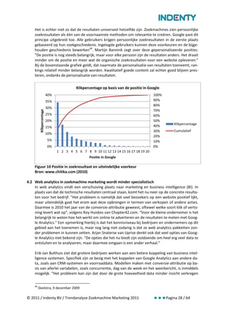Het is echter niet zo dat de resultaten universeel hetzelfde zijn. Zoekmachines zien persoonlijke
    zoekresultaten als één van de voornaamste methoden om relevantie te creëren. Google past dit
    principe uitgebreid toe. Alle gebruikers krijgen persoonlijke zoekresultaten in de eerste plaats
    gebaseerd op hun zoekgeschiedenis. Ingelogde gebruikers kunnen deze voorkeuren en de bijge-
    houden geschiedenis bewerken 69. Martijn Bannink zegt over deze gepersonaliseerde posities:
    “De positie is nog steeds belangrijk, maar voor elke persoon zijn de resultaten anders. Het draait
    minder om de positie en meer wat de organische zoekresultaten voor een website opleveren.”
    Bij de bovenstaande grafiek geldt, dat naarmate de personalisatie van resultaten toeneemt, ran-
    kings relatief minder belangrijk worden. Kwalitatief goede content zal echter goed blijven pres-
    teren, ondanks de personalisatie van resultaten.

                                           Klikpercentage op basis van de positie in Google
                           40%                                                         100%
                           35%                                                         90%
                                                                                       80%
                           30%
                                                                                       70%
          Klikpercentage




                           25%                                                         60%
                           20%                                                         50%
                                                                                                  Klikpercentage
                           15%                                                         40%
                                                                                       30%        Cumulatief
                           10%
                                                                                       20%
                           5%                                                          10%
                           0%                                                          0%
                                 1 2 3 4 5 6 7 8 9 10 11 12 13 14 15 16 17 18 19 20
                                                  Positie in Google

    Figuur 10 Positie in zoekresultaat en uiteindelijke voorkeur
    Bron: www.chitika.com (2010)

4.2 Web analytics in zoekmachine marketing wordt minder specialistisch
    In web analytics vindt een verschuiving plaats naar marketing en business intelligence (BI). In
    plaats van dat de technische resultaten centraal staan, komt het nu neer op de concrete resulta-
    ten voor het bedrijf. “Het probleem is namelijk dat veel bezoekers op een website positief lijkt,
    maar uiteindelijk gaat het erom wat deze opbrengen in termen van verkopen of andere acties.
    Daarmee is 2010 het jaar van de conversie-attributie geweest, oftewel welke soort klik of verto-
    ning levert wat op”, volgens Roy Huiskes van Chapter42.com. “Voor de kleine ondernemer is het
    belangrijk te weten hoe het werkt om online te adverteren en de resultaten te meten met Goog-
    le Analytics.” Een opmerking hierbij is dat het kennisniveau bij bedrijven en ondernemers op dit
    gebied aan het toenemen is, maar nog lang niet zodanig is dat ze web analytics pakketten zon-
    der problemen in kunnen zetten. Arjan Snaterse van Uprise denkt ook dat veel opties van Goog-
    le Analytics niet bekend zijn. “De opties die het nu biedt zijn voldoende om heel erg veel data te
    ontsluiten en te analyseren, maar daarmee omgaan is een ander verhaal.”

    Erik-Jan Bulthuis ziet dat grotere bedrijven werken aan een betere koppeling van business intel-
    ligence systemen. Specifiek zijn ze bezig met het koppelen van Google Analytics aan andere da-
    ta, zoals aan CRM-systemen en voorraaddata. Modellen maken met conversie-attributie op ba-
    sis van allerlei variabelen, zoals concurrentie, dag van de week en het weerbericht, is inmiddels
    mogelijk. “Het probleem kan zijn dat door de grote hoeveelheid data minder inzicht verkregen

    69
         Deelstra, 9 december 2009

© 2011 / Indenty BV / Trendanalyse Zoekmachine Marketing 2011                                 Pagina 28 / 64
 