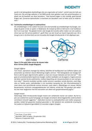 wordt in de belangrijkste doelstellingen die een organisatie wil meten”, vertelt Joost de Valk van
    Yoast.com. Bij sommige websites in het MKB wordt meer gekeken naar het aantal bezoekers in
    plaats van de kwaliteit van deze bezoekers. “Veel bezoek krijgen is niet moeilijk, goed bezoek
    krijgen wel. Conversie-optimalisatie is essentieel om bezoekers over te halen actie te onderne-
    men.”

4.3 Technische ontwikkelingen in zoekmachines
    De ontwikkelingen in het zoeken focussen zich voornamelijk op ontwikkelingen bij Google, van-
    wege de grote rol die ze spelen in Nederland. De invloed op SEO en SEA komt in de hoofdstuk-
    ken 5 en 6 aan bod. “De globale trend is dat Google de transitie willen maken van een zoekma-
    chine naar een full-service platform”, geeft Peter van der Graaf van Search Specialist aan. Dit is
    terug te zien in de diversiteit van de innovaties die Google introduceerde in het afgelopen jaar.




    Figuur 11 De oude index versus de nieuwe index
    Bron: Grimes (2010; Google Blogspot)

    Google Caffeine
    Tom Visser, operations manager bij Indenty, belichtte de hoofdpunten van Caffeine tijdens zijn
    presentatie op Indenty’s Search Marketing Insights seminar: “Het belangrijkste van Google Caf-
    feine is dat het geen algoritmische update is, maar een nieuwe indexatie van het internet” 70. Het
    gaat om prestatieverbetering binnen Google: snellere laadtijden van de pagina’s, hogere precisie
    die beter aansluit bij de zoekintentie, snellere bijwerking van nieuwsresultaten en een veel gro-
    tere index 71. Recente resultaten worden sneller ververst, waardoor sociale diensten, zoals blog-
    sites en Twitter posts, nadrukkelijker in de resultaten aanwezig zijn. Het informatieaanbod is
    meer divers met verschillende soorten bronnen, zoals video’s, afbeeldingen en nieuws. Michel
    Bouwmeester, technisch campagnebeheerder van Indenty, vertelt dat “het gevolg is dat websi-
    tes niet meer wegkomen met het neerzetten van alleen een geoptimaliseerde pagina.”

    Google Instant
    Halverwege 2010 introduceerde Google Instant een verbeterde manier van zoeken. Bij het ty-
    pen van zoektermen op de homepage van Google verschijnen direct bijgewerkte zoekresultaten
    verschijnen inclusief suggesties 72. Gebruikers kunnen nu zoekopdrachten veel sneller aanpassen
    worden, totdat het gewenste resultaat gevonden is. Het betekent een verbeterde ervaring bij
    het zoeken en tijdswinst (gemiddeld 3,5 seconden volgens Google).




    70
       Tom Visser, 17 juni 2010
    71
       Mashable, 2009; Farragher, 28 september 2010
    72
       Websonic, 8 september 2010

© 2011 / Indenty BV / Trendanalyse Zoekmachine Marketing 2011                     Pagina 29 / 64
 
