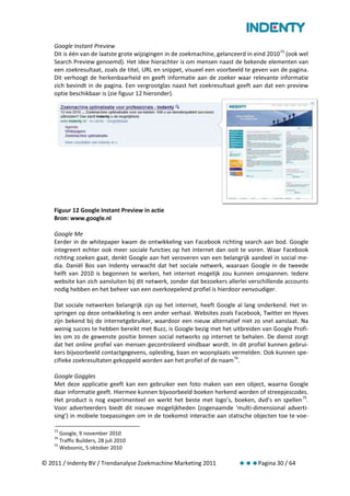Google Instant Preview
    Dit is één van de laatste grote wijzigingen in de zoekmachine, gelanceerd in eind 2010 73 (ook wel
    Search Preview genoemd). Het idee hierachter is om mensen naast de bekende elementen van
    een zoekresultaat, zoals de titel, URL en snippet, visueel een voorbeeld te geven van de pagina.
    Dit verhoogt de herkenbaarheid en geeft informatie aan de zoeker waar relevante informatie
    zich bevindt in de pagina. Een vergrootglas naast het zoekresultaat geeft aan dat een preview
    optie beschikbaar is (zie figuur 12 hieronder).




    Figuur 12 Google Instant Preview in actie
    Bron: www.google.nl

    Google Me
    Eerder in de whitepaper kwam de ontwikkeling van Facebook richting search aan bod. Google
    integreert echter ook meer sociale functies op het internet dan ooit te voren. Waar Facebook
    richting zoeken gaat, denkt Google aan het veroveren van een belangrijk aandeel in social me-
    dia. Daniël Bos van Indenty verwacht dat het sociale netwerk, waaraan Google in de tweede
    helft van 2010 is begonnen te werken, het internet mogelijk zou kunnen omspannen. Iedere
    website kan zich aansluiten bij dit netwerk, zonder dat bezoekers allerlei verschillende accounts
    nodig hebben en het beheer van een overkoepelend profiel is hierdoor eenvoudiger.

    Dat sociale netwerken belangrijk zijn op het internet, heeft Google al lang onderkend. Het in-
    springen op deze ontwikkeling is een ander verhaal. Websites zoals Facebook, Twitter en Hyves
    zijn bekend bij de internetgebruiker, waardoor een nieuw alternatief niet zo snel aanslaat. Na
    weinig succes te hebben bereikt met Buzz, is Google bezig met het uitbreiden van Google Profi-
    les om zo de gewenste positie binnen social networks op internet te behalen. De dienst zorgt
    dat het online profiel van mensen gecontroleerd vindbaar wordt. In dit profiel kunnen gebrui-
    kers bijvoorbeeld contactgegevens, opleiding, baan en woonplaats vermelden. Ook kunnen spe-
    cifieke zoekresultaten gekoppeld worden aan het profiel of de naam 74.

    Google Goggles
    Met deze applicatie geeft kan een gebruiker een foto maken van een object, waarna Google
    daar informatie geeft. Hiermee kunnen bijvoorbeeld boeken herkend worden of streepjescodes.
    Het product is nog experimenteel en werkt het beste met logo’s, boeken, dvd’s en spellen 75.
    Voor adverteerders biedt dit nieuwe mogelijkheden (zogenaamde ‘multi-dimensional adverti-
    sing’) in mobiele toepassingen om in de toekomst interactie aan statische objecten toe te voe-

    73
       Google, 9 november 2010
    74
       Traffic Builders, 28 juli 2010
    75
       Websonic, 5 oktober 2010

© 2011 / Indenty BV / Trendanalyse Zoekmachine Marketing 2011                     Pagina 30 / 64
 