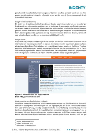 gen of om 3D-modellen te kunnen weergeven. Wanneer een foto gemaakt wordt van een film-
    poster, kan bijvoorbeeld interactief informatie geven worden over de film en wanneer die draait
    in een lokale bioscoop.

    Google contextual discovery
    Dit is één van de laatste ontwikkelingen binnen Google, waarin informatie van een bezoeker ge-
    bruikt wordt om interessante resultaten aan te bieden op de startpagina van Google, nog voor-
    dat er een zoekactie plaatsvindt. Bijvoorbeeld het surfprofiel en locatieprofiel kunnen hiervoor
    gebruikt worden. Het idee is om informatie bij mensen te krijgen zonder dat ze zelf moeten zoe-
    ken 76. Locatie gebaseerde applicaties die op moderne mobiele telefoons draaien, lenen zich
    daar uitstekend voor, omdat een persoon deze altijd bij zich heeft.

    Google Places
    In oktober 2010 introduceerde Google Places Search, een nieuwe vorm van lokaal zoeken dat de
    informatie van plaatsen presenteert en op een alternatieve manier organiseert. Zoekresultaten
    zijn geclusterd rond specifieke plaatsen om vergelijkingen tussen locaties te faciliteren 77. Adres-
    gegevens, telefoonnummer, reviews en overige informatie van het zoekresultaat zijn in Places
    overzichtelijk gegroepeerd. Het lokale zoekresultaat uit Google Maps wordt nu gecombineerd
    met het organische zoekresultaat, indien hetzelfde bedrijf in beide ‘lijstjes’ terugkomt 78.




    Figuur 13 Informatie over het begrip internet
    Bron: http://www.freebase.com

    Ondersteuning van GoodRelations in Google
    Daniël Bos, researcher bij Indenty, beschouwt de ondersteuning van GoodRelations in Google als
    een van de belangrijkste ontwikkelingen van het afgelopen jaar. Dit is een semantische vocabu-
    laire voor online verkoop, waarbij Google informatie van websites op een eenduidige manier
    kan lezen. GoodRelations biedt de mogelijkheid om extra informatie aan websitepagina’s toe te
    toevoegen. Hiermee kunnen diensten en producten van een bedrijf beschreven worden. Ook
    kan de informatie over bijvoorbeeld een product verder gespecificeerd worden, zoals het ge-


    76
       Siegler, 8 december 2010
    77
       Bavaro, 27 oktober 2010
    78
       Blacquière, 11 oktober 2010

© 2011 / Indenty BV / Trendanalyse Zoekmachine Marketing 2011                       Pagina 31 / 64
 