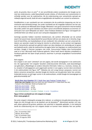 wicht, de grootte, kleur en prijs 79. Er zijn verschillende andere vocabulaires die Google op ter-
    mijn kan ondersteunen, zodat bijvoorbeeld sociale relaties, of informatie over evenementen in-
    zichtelijk worden voor de zoekmachine. Als de ondersteuning voor semantische opmaak we-
    reldwijd uitgerold wordt, biedt dit extra mogelijkheden de kwaliteit van content te verbeteren.

    GoodRelations is een voorbeeld van een vocabulaire die de praktische toepassing van het se-
    mantische web dichterbij brengt. Een ander voorbeeld van de mogelijke toekomst van het zoe-
    ken is de aankoop van Metaweb door Google. Metaweb is een groot semantisch internet bedrijf,
    dat onder andere een grote database van feiten vanuit verschillende databases en bronnen on-
    derhoudt (“een soort Wikipedia van data”). Deze Freebase database (zie figuur 13) koppelt ver-
    schillende feiten aan elkaar op een voor computers begrijpbare manier.

    Sommige woorden hebben meerdere betekenissen, die variëren afhankelijk van de context
    waarin het woord staat, bijvoorbeeld het woord Boston (dit kan een plaats zijn in Amerika, Enge-
    land of Zuid-Afrika, een basketbalteam of een rockband). Het ontbreken van een universele be-
    tekenis van woorden maakt het lastig de intentie te achterhalen, als de context niet begrepen
    wordt. Semantische opmaak kan gebruik maken van deze database om eenduidig aan te geven
    wat bedoeld wordt, zodat de zoekmachine de pagina beter kan begrijpen en zoekresultaten kan
    verrijken. Google is hiermee overigens niet uniek. Concurrenten hadden deze functionaliteit
    vaak al in huis: Microsoft heeft Powerset gekocht, Yahoo heeft Search Monkey ontwikkeld en
    Facebook gebruikt het Open Graph protocol, waarmee in principe vergelijkbare functionaliteit
    mogelijk is.

    Rich snippets
    Een snippet is een soort ‘uittreksel’ van een pagina, dat wordt weergegeven in de zoekresulta-
    ten. De zogenaamde ‘rich snippets’ bevatten ondersteunende informatie, zoals beoordelingen
    van gebruikers, afbeeldingen en andere relevante informatie. Indien o.a. recensies, reviews, da-
    ta, recepten of adresgegevens juist opgemaakt worden in een pagina, kunnen deze verschijnen
    in de zoekresultaten (zie figuur 14) 80. Websites die zich vroeg hieraan aanpassen, kunnen een
    betere conversie verwachten, doordat Google de intentie van de gebruiker beter kan vertalen.
    Anderzijds kunnen ze ook hoger scoren in de zoekresultaten, omdat Google de toevoegingen als
    gebruiksvriendelijk ziet 81.




    Figuur 14 Een voorbeeld van rich snippets in Google
    Bron: www.google.nl

    De juiste snippet is belangrijk vanwege drie redenen: ze verbeteren de gebruikerservaring, ver-
    hogen de click through-rate en de kwaliteit van de bezoekers 82. Momenteel worden rich snip-
    pets alleen getoond bij grotere websites met autoriteit in bepaalde gebieden. In de toekomst
    wordt de ondersteuning van rich snippets breder en kunnen meer websites hier van profite-

    79
       Bos, 13 november 2010
    80
       Bijvoet, 28 juni 2010
    81
       Bos, 13 november 2010
    82
       Ahles, 25 augustus 2010

© 2011 / Indenty BV / Trendanalyse Zoekmachine Marketing 2011                     Pagina 32 / 64
 