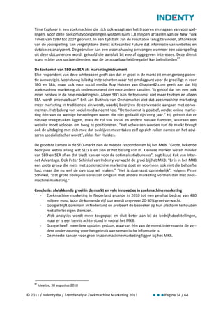 Time Explorer is een zoekmachine die zich ook waagt aan het traceren en nagaan van voorspel-
    lingen. Voor deze toekomstvoorspellingen worden ruim 1,8 miljoen artikelen van de New York
    Times van 1987 tot 2007 gebruikt. In een tijdsbalk zijn de resultaten terug te vinden, afhankelijk
    van de voorspelling. Een vergelijkbare dienst is Recorded Future dat informatie van websites en
    databases analyseert. De gebruiker kan een waarschuwing ontvangen wanneer een voorspelling
    uit deze documenten wordt gehaald die aansluit bij vooraf opgegeven interesses. Deze dienst
    scant echter ook sociale diensten, wat de betrouwbaarheid negatief kan beïnvloeden 87.

    De toekomst van SEO en SEA als marketinginstrument
    Elke respondent van deze whitepaper geeft aan dat er groei in de markt zit en er genoeg poten-
    tie aanwezig is. Vooralsnog is lastig in te schatten waar het omslagpunt voor de groei ligt in voor
    SEO en SEA, maar ook voor social media. Roy Huiskes van Chapter42.com geeft aan dat hij
    zoekmachine marketing als ondersteunend ziet voor andere kanalen. “Ik geloof dat het een plek
    moet hebben in de hele marketingmix. Alleen SEO is in de toekomst niet meer te doen en alleen
    SEA wordt onbetaalbaar.” Erik-Jan Bulthuis van Onetomarket ziet dat zoekmachine marketing
    meer marketing in traditionele zin wordt, waarbij bedrijven de conversatie aangaan met consu-
    menten. Het belang van social media neemt toe. “De toekomst is positief, omdat online marke-
    ting één van de weinige bestedingen waren die niet gedaald zijn vorig jaar.” Hij gelooft dat er
    nieuwe vraagstukken liggen, zoals de rol van social en andere nieuwe factoren, waaraan een
    website moet voldoen om hoog te positioneren. “Het volwassen worden van de markt brengt
    ook de uitdaging met zich mee dat bedrijven meer taken zelf op zich zullen nemen en het advi-
    seren specialistischer wordt”, aldus Roy Huiskes.

    De grootste kansen in de SEO-markt zien de meeste respondenten bij het MKB. “Grote, bekende
    bedrijven weten allang wat SEO is en zien er het belang van in. Kleinere merken weten minder
    van SEO en SEA af en dat biedt kansen voor de optimalisatiebureaus”, zegt Ruud Kok van Inter-
    net Advantage. Ook Peter Schinkel van Indenty verwacht de groei bij het MKB: “Er is in het MKB
    een grote groep die niets met zoekmachine marketing doet en voorheen ook niet die behoefte
    had, maar die nu wel de overstap wil maken.” “Het is daarnaast opmerkelijk”, volgens Peter
    Schinkel, “dat grote bedrijven serieuzer omgaan met andere marketing vormen dan met zoek-
    machine marketing.”

    Conclusie: afvlakkende groei in de markt en vele innovaties in zoekmachine marketing
      - Zoekmachine marketing in Nederland groeide in 2010 tot een geschat bedrag van 480
          miljoen euro. Voor de komende vijf jaar wordt ongeveer 20-30% groei verwacht.
      - Google blijft dominant in Nederland en probeert de bezoeker op hun platform te houden
          met allerlei eigen diensten.
      - Web analytics wordt meer toegepast en sluit beter aan bij de bedrijfsdoelstellingen,
          maar er is een kennis achterstand in vooral het MKB.
      - Google heeft meerdere updates gedaan, waarvan één van de meest interessante de ver-
          dere ondersteuning voor het gebruik van semantische informatie is.
      - De meeste kansen voor groei in zoekmachine marketing liggen bij het MKB.




    87
         Idealize, 30 augustus 2010

© 2011 / Indenty BV / Trendanalyse Zoekmachine Marketing 2011                      Pagina 34 / 64
 