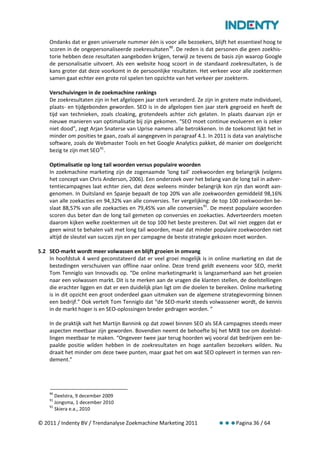 Ondanks dat er geen universele nummer één is voor alle bezoekers, blijft het essentieel hoog te
    scoren in de ongepersonaliseerde zoekresultaten 90. De reden is dat personen die geen zoekhis-
    torie hebben deze resultaten aangeboden krijgen, terwijl ze tevens de basis zijn waarop Google
    de personalisatie uitvoert. Als een website hoog scoort in de standaard zoekresultaten, is de
    kans groter dat deze voorkomt in de persoonlijke resultaten. Het verkeer voor alle zoektermen
    samen gaat echter een grote rol spelen ten opzichte van het verkeer per zoekterm.

    Verschuivingen in de zoekmachine rankings
    De zoekresultaten zijn in het afgelopen jaar sterk veranderd. Ze zijn in grotere mate individueel,
    plaats- en tijdgebonden geworden. SEO is in de afgelopen tien jaar sterk gegroeid en heeft de
    tijd van technieken, zoals cloaking, grotendeels achter zich gelaten. In plaats daarvan zijn er
    nieuwe manieren van optimalisatie bij zijn gekomen. “SEO moet continue evolueren en is zeker
    niet dood”, zegt Arjan Snaterse van Uprise namens alle betrokkenen. In de toekomst lijkt het in
    minder om posities te gaan, zoals al aangegeven in paragraaf 4.1. In 2011 is data van analytische
    software, zoals de Webmaster Tools en het Google Analytics pakket, dé manier om doelgericht
    bezig te zijn met SEO 91.

    Optimalisatie op long tail woorden versus populaire woorden
    In zoekmachine marketing zijn de zogenaamde ‘long tail’ zoekwoorden erg belangrijk (volgens
    het concept van Chris Anderson, 2006). Een onderzoek over het belang van de long tail in adver-
    tentiecampagnes laat echter zien, dat deze weleens minder belangrijk kon zijn dan wordt aan-
    genomen. In Duitsland en Spanje bepaalt de top 20% van alle zoekwoorden gemiddeld 98,16%
    van alle zoekacties en 94,32% van alle conversies. Ter vergelijking: de top 100 zoekwoorden be-
    slaat 88,57% van alle zoekacties en 79,45% van alle conversies 92. De meest populaire woorden
    scoren dus beter dan de long tail gemeten op conversies en zoekacties. Adverteerders moeten
    daarom kijken welke zoektermen uit de top 100 het beste presteren. Dat wil niet zeggen dat er
    geen winst te behalen valt met long tail woorden, maar dat minder populaire zoekwoorden niet
    altijd de sleutel van succes zijn en per campagne de beste strategie gekozen moet worden.

5.2 SEO-markt wordt meer volwassen en blijft groeien in omvang
    In hoofdstuk 4 werd geconstateerd dat er veel groei mogelijk is in online marketing en dat de
    bestedingen verschuiven van offline naar online. Deze trend geldt eveneens voor SEO, merkt
    Tom Tenniglo van Innovadis op. “De online marketingmarkt is langzamerhand aan het groeien
    naar een volwassen markt. Dit is te merken aan de vragen die klanten stellen, de doelstellingen
    die erachter liggen en dat er een duidelijk plan ligt om die doelen te bereiken. Online marketing
    is in dit opzicht een groot onderdeel gaan uitmaken van de algemene strategievorming binnen
    een bedrijf.” Ook vertelt Tom Tenniglo dat “de SEO-markt steeds volwassener wordt, de kennis
    in de markt hoger is en SEO-oplossingen breder gedragen worden. ”

    In de praktijk valt het Martijn Bannink op dat zowel binnen SEO als SEA campagnes steeds meer
    aspecten meetbaar zijn geworden. Bovendien neemt de behoefte bij het MKB toe om doelstel-
    lingen meetbaar te maken. “Ongeveer twee jaar terug hoorden wij vooral dat bedrijven een be-
    paalde positie wilden hebben in de zoekresultaten en hoge aantallen bezoekers wilden. Nu
    draait het minder om deze twee punten, maar gaat het om wat SEO oplevert in termen van ren-
    dement.”




    90
       Deelstra, 9 december 2009
    91
       Jongsma, 1 december 2010
    92
       Skiera e.a., 2010

© 2011 / Indenty BV / Trendanalyse Zoekmachine Marketing 2011                     Pagina 36 / 64
 