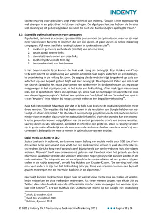 slechte ervaring voor gebruikers, zegt Peter Schinkel van Indenty. “Google is hier tegenwoordig
    veel strenger in en grijpt direct in bij overtredingen. De afgelopen tien jaar hebben de bureaus
    veel ervaring op dit gebied opgedaan en zullen die niet snel buiten Google’s spelregels treden.”

5.3 Essentiële optimalisatiepunten voor campagnes
    Populariteit, techniek en content zijn essentiële punten voor de optimalisatie, maar er zijn veel
    meer specifiekere factoren te noemen die een rol spelen of gaan spelen in online marketing
    campagnes. Vijf meer specifieke ranking factoren in zoekmachines zijn 93:
       1. zoekterm gefocuste anchortexts (linktitel) van externe links;
       2. totale aantal externe links;
       3. diversiteit van bronnen van deze links;
       4. zoektermgebruik in de titel-tag;
       5. betrouwbaarheid van het domein.

    In het bovenstaande lijstje komen de links vaak terug als belangrijk. Roy Huiskes van Chap-
    ter42.com noemt de verschuiving van website autoriteit naar pagina autoriteit als een belangrij-
    ke ontwikkeling in de ranking factoren. De weging die de website krijgt toegekend op basis van
    autoriteit op een bepaald gebied blijft wel zeer belangrijk. Daarbij noemt Peter van der Graaf
    van Search Specialist het exact voorkomen van zoektermen in de domeinnaam als erg zwaar
    meegewogen in het afgelopen jaar. In het kader van linkbuilding, of het verkrijgen van externe
    links, zijn er specifiekere ratio’s die optimaal zijn. Links naar de homepage ten opzichte van links
    naar dieper liggende pagina’s, ‘follow’ ten opzichte van ‘no-follow’ links en ‘branded’ ten opzich-
    te van ‘keyword’ links hebben bij hoog scorende websites een bepaalde verhouding 94.

    Ruud Kok van Internet Advantage ziet dat in de hele SEO-branche de linkbuildingprofielen meer
    divers worden. “De websites die het beste scoren in de resultaten van Google hebben een na-
    tuurlijk en divers linkprofiel.” De standaard overduidelijk geoptimaliseerde linkprofielen komen
    minder voor en maken plaats voor het natuurlijke linkprofiel. Voor elke branche kan een optima-
    le ratio gevonden worden vergelijkbaar met de eerder genoemde ratio’s van andere websites.
    Daarbij spelen in SEO relevantie, autoriteit en linktekst een grote rol. Deze is ranking factoren
    zijn in grote mate afhankelijk van de concurrerende websites. Analyse van deze ratio’s bij con-
    currenten is belangrijk om mee te nemen in optimalisatie van een website.

    Social media als factor in SEO
    Sociaal zoeken is in opkomst, en daarmee neemt belang van sociale media voor SEO toe. Vrien-
    den weten beter wat iemand leuk vindt dan een zoekmachine, omdat ze vaak dezelfde interes-
    ses hebben. De Like-knop van Facebook geeft bijvoorbeeld aan welke websites leuk zijn volgens
    anderen. Microsoft heeft een overeenkomt gesloten met Facebook voor het gebruik van deze
    informatie, waardoor websites die vrienden selecteren hoger gerangschikt kunnen worden in de
    zoekresultaten. “De integratie van de social graph in de zoekresultaten zal een grotere rol gaan
    spelen in de nabije toekomst”, vertelt Roy Huiskes van Chapter42.com. “De werking hoeft niet
    eens veel anders te zijn dan het linkbuilding principe. Links van vrienden kunnen een bepaald
    gewicht meewegen met de ‘normale’ backlinks in de algoritmes.”

    Daarnaast kunnen zoekmachines kijken naar het aantal social media links en citaten uit verschil-
    lende netwerken en deze verbanden meewegen. Als twee mensen volgers van elkaar zijn op
    Twitter, dan zullen hun links naar dezelfde website minder zwaar meewegen dan wanneer zij el-
    kaar niet kennen 95. Erik-Jan Bulthuis van Onetomarket merkt op dat Google het linkbuilding
    93
       Altoft, 13 oktober 2010
    94
       Ruud Kok, 25 oktober 2010
    95
       Bulthuis, 4 januari 2011

© 2011 / Indenty BV / Trendanalyse Zoekmachine Marketing 2011                       Pagina 38 / 64
 