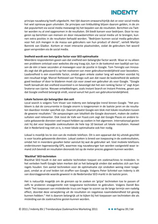 principe nauwkeurig heeft uitgedacht. Het lijkt daarom onwaarschijnlijk dat ze voor social media
    het wiel opnieuw gaan uitvinden. De principes van linkbuilding blijven daarom gelden, in de zin
    dat populariteit via social media meeweegt bij het bepalen van de resultaten. Berichten via Twit-
    ter worden nu al snel opgenomen in de resultaten. Dit biedt kansen voor bedrijven. Door te rea-
    geren op berichten van mensen en door nieuwsberichten via social media uit te brengen, kun-
    nen extra posities in de resultaten behaald worden. “Bedrijven kunnen social media gebruiken
    voor het zich mengen in de massa van gebruikers van hun product of dienst”, vertelt Martijn
    Bannink van Gladior. Kortom er moet interactie plaatsvinden, zodat de gebruikers het woord
    gaan verspreiden via de social media.

    Snelheid wordt een belangrijke factor voor SEO optimalisatie
    Meerdere respondenten gaven aan dat snelheid een belangrijke factor wordt. Waar er nu alleen
    een probleem ontstaat voor websites die erg traag zijn, kan in de toekomst een laadtijd van tus-
    sen de één á twee seconden al meewegen voor de positie in Google. Tom Tenniglo van Innova-
    dis zegt dat dit gebaseerd is op het realiseren van meer gebruiksvriendelijkheid voor bezoekers.
    Laadsnelheid is een essentiële factor, omdat geen enkele zoeker lang wil wachten voordat hij
    een resultaat krijgt. Marcel Rotteveel van Yonego vult aan dat naast de laadsnelheid de website
    goed leesbaar of door te bladeren moet zijn voor zowel een gebruiker als voor Google. “Google
    heeft benadrukt dat snelheid essentieel is en bevestigd dat het een ranking factor is” zegt Arjan
    Snaterse van Uprise. Nieuwe ontwikkelingen, zoals Instant Search en Instant Preview, geven aan
    dat Google snelheid belangrijk vindt, vooral vanuit het punt van gebruiksvriendelijkheid.

    Lokale factoren zijn belangrijker dan ooit
    Local search is volgens Tom Visser van Indenty een belangrijke trend binnen Google. “Het pro-
    bleem is dat de concurrentie in Google enorm is toegenomen in de laatste jaren en de resulta-
    ten daardoor minder specifiek zijn. Daarom plaatst Google een blok met lokale resultaten tussen
    de gewone resultaten.” De aanpassingen aan lokaliteit die Google doorvoert, maken de zoekre-
    sultaten veel relevanter. Ook Joost de Valk van Yoast.com zegt dat Google Places en andere lo-
    catie gebaseerde diensten veel impact hebben op zoeken in het algemeen. Internationaal gezien
    ziet hij dat voor bepaalde zoekresultaten de hele top 10 bestaat uit lokale resultaten. Hoewel
    dat in Nederland nog niet zo is, is meer lokale optimalisatie ook hier nodig.

    Lokaal is moeilijk los te zien van de mobiele telefoon. Dit is een apparaat dat bij uitstek geschikt
    is voor locatie gebaseerde diensten. Lokaal zoeken is breed van toepassing in de zoekresultaten,
    omdat het in meerdere gevallen beter aansluit bij wat de gebruiker wil. Veel mobiele telefoons
    ondersteunen tegenwoordig GPS, waarmee nog nauwkeuriger kan worden vastgesteld waar ie-
    mand zich bevindt en resultaten desnoods tot op de meter precies gegeven kunnen worden.

    ‘Blackhat’ SEO-technieken
    Blackhat SEO houdt in dat een website technieken toepast om zoekmachines te misleiden. In
    het verleden heeft Google laten merken dat ze het belangrijk vinden dat websites zich aan hun
    regels houden. Een aantal technieken voor de optimalisatie zijn sindsdien weinig meer toege-
    past, omdat ze al snel leiden tot straffen van Google. Volgens Peter Schinkel van Indenty is dit
    van doorslaggevende waarde geweest in de Nederlandse SEO-markt in de laatste jaren.

    Het is natuurlijk mogelijk om de grenzen op te zoeken en ‘grijze’ technieken toe te passen of
    zelfs te proberen onopgemerkt niet toegestane technieken te gebruiken. Volgens Daniël Bos
    heeft “het toepassen van misleidende trucs om hoger te scoren op de lange termijn een nadelig
    effect, doordat deze verwijdering uit de resultaten en negatieve naamsbekendheid tot gevolg
    kunnen hebben.” Het is daarom belangrijk uit te kijken bij het toepassen van technieken die als
    misleiding van de zoekmachine gezien kunnen worden.


© 2011 / Indenty BV / Trendanalyse Zoekmachine Marketing 2011                       Pagina 39 / 64
 