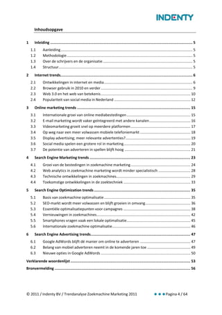 Inhoudsopgave

1     Inleiding ............................................................................................................................... 5
    1.1      Aanleiding ................................................................................................................................ 5
    1.2      Methodologie .......................................................................................................................... 5
    1.3      Over de schrijvers en de organisatie ....................................................................................... 5
    1.4      Structuur .................................................................................................................................. 5
2     Internet trends...................................................................................................................... 6
    2.1      Ontwikkelingen in internet en media ...................................................................................... 6
    2.2      Browser gebruik in 2010 en verder ......................................................................................... 9
    2.3      Web 3.0 en het web van betekenis ....................................................................................... 10
    2.4      Populariteit van social media in Nederland .......................................................................... 12
3     Online marketing trends ..................................................................................................... 15
    3.1      Internationale groei van online mediabestedingen .............................................................. 15
    3.2      E-mail marketing wordt vaker geïntegreerd met andere kanalen ........................................ 16
    3.3      Videomarketing groeit snel op meerdere platformen .......................................................... 17
    3.4      Op weg naar een meer volwassen mobiele telefoniemarkt ................................................. 18
    3.5      Display advertising; meer relevante advertenties?............................................................... 19
    3.6      Social media spelen een grotere rol in marketing................................................................. 20
    3.7      De potentie van adverteren in spellen blijft hoog ................................................................ 21
4     Search Engine Marketing trends .......................................................................................... 23
    4.1      Groei van de bestedingen in zoekmachine marketing .......................................................... 24
    4.2      Web analytics in zoekmachine marketing wordt minder specialistisch ............................... 28
    4.3      Technische ontwikkelingen in zoekmachines........................................................................ 29
    4.4      Toekomstige ontwikkelingen in de zoektechniek ................................................................. 33
5     Search Engine Optimization trends ...................................................................................... 35
    5.1      Basis van zoekmachine optimalisatie .................................................................................... 35
    5.2      SEO-markt wordt meer volwassen en blijft groeien in omvang............................................ 36
    5.3      Essentiële optimalisatiepunten voor campagnes ................................................................. 38
    5.4      Vernieuwingen in zoekmachines ........................................................................................... 42
    5.5      Smartphones vragen vaak een lokale optimalisatie.............................................................. 45
    5.6      Internationale zoekmachine optimalisatie............................................................................ 46
6     Search Engine Advertising trends......................................................................................... 47
    6.1      Google AdWords blijft dé manier om online te adverteren ................................................. 47
    6.2      Belang van mobiel adverteren neemt in de komende jaren toe .......................................... 49
    6.3      Nieuwe opties in Google AdWords ....................................................................................... 50
Verklarende woordenlijst ........................................................................................................... 53
Bronvermelding ......................................................................................................................... 56




© 2011 / Indenty BV / Trendanalyse Zoekmachine Marketing 2011                                                                  Pagina 4 / 64
 