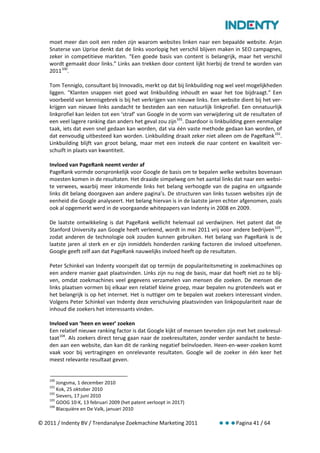 moet meer dan ooit een reden zijn waarom websites linken naar een bepaalde website. Arjan
    Snaterse van Uprise denkt dat de links voorlopig het verschil blijven maken in SEO campagnes,
    zeker in competitieve markten. “Een goede basis van content is belangrijk, maar het verschil
    wordt gemaakt door links.” Links aan trekken door content lijkt hierbij de trend te worden van
    2011 100.

    Tom Tenniglo, consultant bij Innovadis, merkt op dat bij linkbuilding nog wel veel mogelijkheden
    liggen. “Klanten snappen niet goed wat linkbuilding inhoudt en waar het toe bijdraagt.” Een
    voorbeeld van kennisgebrek is bij het verkrijgen van nieuwe links. Een website dient bij het ver-
    krijgen van nieuwe links aandacht te besteden aan een natuurlijk linkprofiel. Een onnatuurlijk
    linkprofiel kan leiden tot een ‘straf’ van Google in de vorm van verwijdering uit de resultaten of
    een veel lagere ranking dan anders het geval zou zijn 101. Daardoor is linkbuilding geen eenmalige
    taak, iets dat even snel gedaan kan worden, dat via één vaste methode gedaan kan worden, of
    dat eenvoudig uitbesteed kan worden. Linkbuilding draait zeker niet alleen om de PageRank 102.
    Linkbuilding blijft van groot belang, maar met een insteek die naar content en kwaliteit ver-
    schuift in plaats van kwantiteit.

    Invloed van PageRank neemt verder af
    PageRank vormde oorspronkelijk voor Google de basis om te bepalen welke websites bovenaan
    moesten komen in de resultaten. Het draaide simpelweg om het aantal links dat naar een websi-
    te verwees, waarbij meer inkomende links het belang verhoogde van de pagina en uitgaande
    links dit belang doorgaven aan andere pagina’s. De structuren van links tussen websites zijn de
    eenheid die Google analyseert. Het belang hiervan is in de laatste jaren echter afgenomen, zoals
    ook al opgemerkt werd in de voorgaande whitepapers van Indenty in 2008 en 2009.

    De laatste ontwikkeling is dat PageRank wellicht helemaal zal verdwijnen. Het patent dat de
    Stanford University aan Google heeft verleend, wordt in mei 2011 vrij voor andere bedrijven 103,
    zodat anderen de technologie ook zouden kunnen gebruiken. Het belang van PageRank is de
    laatste jaren al sterk en er zijn inmiddels honderden ranking factoren die invloed uitoefenen.
    Google geeft zelf aan dat PageRank nauwelijks invloed heeft op de resultaten.

    Peter Schinkel van Indenty voorspelt dat op termijn de populariteitsmeting in zoekmachines op
    een andere manier gaat plaatsvinden. Links zijn nu nog de basis, maar dat hoeft niet zo te blij-
    ven, omdat zoekmachines veel gegevens verzamelen van mensen die zoeken. De mensen die
    links plaatsen vormen bij elkaar een relatief kleine groep, maar bepalen nu grotendeels wat er
    het belangrijk is op het internet. Het is nuttiger om te bepalen wat zoekers interessant vinden.
    Volgens Peter Schinkel van Indenty deze verschuiving plaatsvinden van linkpopulariteit naar de
    inhoud die zoekers het interessants vinden.

    Invloed van ‘heen en weer’ zoeken
    Een relatief nieuwe ranking factor is dat Google kijkt of mensen tevreden zijn met het zoekresul-
    taat 104. Als zoekers direct terug gaan naar de zoekresultaten, zonder verder aandacht te beste-
    den aan een website, dan kan dit de ranking negatief beïnvloeden. Heen-en-weer-zoeken komt
    vaak voor bij vertragingen en onrelevante resultaten. Google wil de zoeker in één keer het
    meest relevante resultaat geven.


    100
        Jongsma, 1 december 2010
    101
        Kok, 25 oktober 2010
    102
        Sievers, 17 juni 2010
    103
        GOOG 10-K, 13 februari 2009 (het patent verloopt in 2017)
    104
        Blacquière en De Valk, januari 2010

© 2011 / Indenty BV / Trendanalyse Zoekmachine Marketing 2011                     Pagina 41 / 64
 