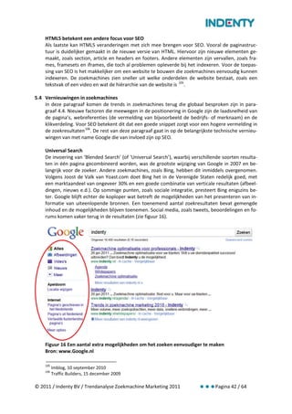 HTML5 betekent een andere focus voor SEO
    Als laatste kan HTML5 veranderingen met zich mee brengen voor SEO. Vooral de paginastruc-
    tuur is duidelijker gemaakt in de nieuwe versie van HTML. Hiervoor zijn nieuwe elementen ge-
    maakt, zoals section, article en headers en footers. Andere elementen zijn vervallen, zoals fra-
    mes, framesets en iframes, die toch al problemen opleverde bij het indexeren. Voor de toepas-
    sing van SEO is het makkelijker om een website te bouwen die zoekmachines eenvoudig kunnen
    indexeren. De zoekmachines zien sneller uit welke onderdelen de website bestaat, zoals een
    tekstvak of een video en wat de hiërarchie van de website is 105.

5.4 Vernieuwingen in zoekmachines
    In deze paragraaf komen de trends in zoekmachines terug die globaal besproken zijn in para-
    graaf 4.4. Nieuwe factoren die meewegen in de positionering in Google zijn de laadsnelheid van
    de pagina’s, webreferenties (de vermelding van bijvoorbeeld de bedrijfs- of merknaam) en de
    klikverdeling. Voor SEO betekent dit dat een goede snippet zorgt voor een hogere vermelding in
    de zoekresultaten 106. De rest van deze paragraaf gaat in op de belangrijkste technische vernieu-
    wingen van met name Google die van invloed zijn op SEO.

    Universal Search
    De invoering van ‘Blended Search’ (of ‘Universal Search’), waarbij verschillende soorten resulta-
    ten in één pagina gecombineerd worden, was de grootste wijziging van Google in 2007 en be-
    langrijk voor de zoeker. Andere zoekmachines, zoals Bing, hebben dit inmiddels overgenomen.
    Volgens Joost de Valk van Yoast.com doet Bing het in de Verenigde Staten redelijk goed, met
    een marktaandeel van ongeveer 30% en een goede combinatie van verticale resultaten (afbeel-
    dingen, nieuws e.d.). Op sommige punten, zoals sociale integratie, presteert Bing enigszins be-
    ter. Google blijft echter de koploper wat betreft de mogelijkheden van het presenteren van in-
    formatie van uiteenlopende bronnen. Een toenemend aantal zoekresultaten bevat gemengde
    inhoud en de mogelijkheden blijven toenemen. Social media, zoals tweets, beoordelingen en fo-
    rums komen vaker terug in de resultaten (zie figuur 16).




    Figuur 16 Een aantal extra mogelijkheden om het zoeken eenvoudiger te maken
    Bron: www.Google.nl

    105
          Imblog, 10 september 2010
    106
          Traffic Builders, 15 december 2009

© 2011 / Indenty BV / Trendanalyse Zoekmachine Marketing 2011                    Pagina 42 / 64
 