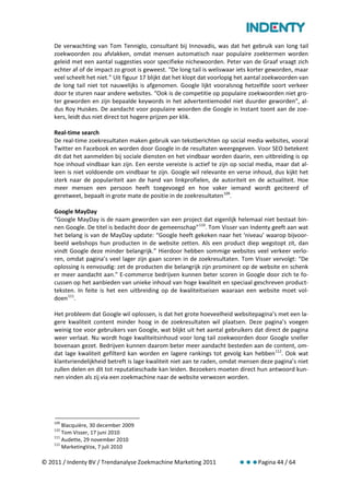 De verwachting van Tom Tenniglo, consultant bij Innovadis, was dat het gebruik van long tail
    zoekwoorden zou afvlakken, omdat mensen automatisch naar populaire zoektermen worden
    geleid met een aantal suggesties voor specifieke nichewoorden. Peter van de Graaf vraagt zich
    echter af of de impact zo groot is geweest. “De long tail is weliswaar iets korter geworden, maar
    veel scheelt het niet.” Uit figuur 17 blijkt dat het klopt dat voorlopig het aantal zoekwoorden van
    de long tail niet tot nauwelijks is afgenomen. Google lijkt vooralsnog hetzelfde soort verkeer
    door te sturen naar andere websites. “Ook is de competitie op populaire zoekwoorden niet gro-
    ter geworden en zijn bepaalde keywords in het advertentiemodel niet duurder geworden”, al-
    dus Roy Huiskes. De aandacht voor populaire woorden die Google in Instant toont aan de zoe-
    kers, leidt dus niet direct tot hogere prijzen per klik.

    Real-time search
    De real-time zoekresultaten maken gebruik van tekstberichten op social media websites, vooral
    Twitter en Facebook en worden door Google in de resultaten weergegeven. Voor SEO betekent
    dit dat het aanmelden bij sociale diensten en het vindbaar worden daarin, een uitbreiding is op
    hoe inhoud vindbaar kan zijn. Een eerste vereiste is actief te zijn op social media, maar dat al-
    leen is niet voldoende om vindbaar te zijn. Google wil relevante en verse inhoud, dus kijkt het
    sterk naar de populariteit aan de hand van linkprofielen, de autoriteit en de actualiteit. Hoe
    meer mensen een persoon heeft toegevoegd en hoe vaker iemand wordt geciteerd of
    geretweet, bepaalt in grote mate de positie in de zoekresultaten 109.

    Google MayDay
    “Google MayDay is de naam geworden van een project dat eigenlijk helemaal niet bestaat bin-
    nen Google. De titel is bedacht door de gemeenschap” 110. Tom Visser van Indenty geeft aan wat
    het belang is van de MayDay update: “Google heeft gekeken naar het ‘niveau’ waarop bijvoor-
    beeld webshops hun producten in de website zetten. Als een product diep wegstopt zit, dan
    vindt Google deze minder belangrijk.” Hierdoor hebben sommige websites veel verkeer verlo-
    ren, omdat pagina’s veel lager zijn gaan scoren in de zoekresultaten. Tom Visser vervolgt: “De
    oplossing is eenvoudig: zet de producten die belangrijk zijn prominent op de website en schenk
    er meer aandacht aan.” E-commerce bedrijven kunnen beter scoren in Google door zich te fo-
    cussen op het aanbieden van unieke inhoud van hoge kwaliteit en speciaal geschreven product-
    teksten. In feite is het een uitbreiding op de kwaliteitseisen waaraan een website moet vol-
    doen 111.

    Het probleem dat Google wil oplossen, is dat het grote hoeveelheid websitepagina’s met een la-
    gere kwaliteit content minder hoog in de zoekresultaten wil plaatsen. Deze pagina’s voegen
    weinig toe voor gebruikers van Google, wat blijkt uit het aantal gebruikers dat direct de pagina
    weer verlaat. Nu wordt hoge kwaliteitsinhoud voor long tail zoekwoorden door Google sneller
    bovenaan gezet. Bedrijven kunnen daarom beter meer aandacht besteden aan de content, om-
    dat lage kwaliteit gefilterd kan worden en lagere rankings tot gevolg kan hebben 112. Ook wat
    klantvriendelijkheid betreft is lage kwaliteit niet aan te raden, omdat mensen deze pagina’s niet
    zullen delen en dit tot reputatieschade kan leiden. Bezoekers moeten direct hun antwoord kun-
    nen vinden als zij via een zoekmachine naar de website verwezen worden.




    109
        Blacquière, 30 december 2009
    110
        Tom Visser, 17 juni 2010
    111
        Audette, 29 november 2010
    112
        MarketingVox, 7 juli 2010

© 2011 / Indenty BV / Trendanalyse Zoekmachine Marketing 2011                      Pagina 44 / 64
 