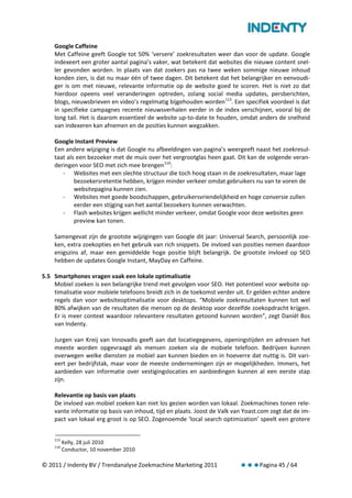 Google Caffeine
    Met Caffeine geeft Google tot 50% ‘versere’ zoekresultaten weer dan voor de update. Google
    indexeert een groter aantal pagina’s vaker, wat betekent dat websites die nieuwe content snel-
    ler gevonden worden. In plaats van dat zoekers pas na twee weken sommige nieuwe inhoud
    konden zien, is dat nu maar één of twee dagen. Dit betekent dat het belangrijker en eenvoudi-
    ger is om met nieuwe, relevante informatie op de website goed te scoren. Het is niet zo dat
    hierdoor opeens veel veranderingen optreden, zolang social media updates, persberichten,
    blogs, nieuwsbrieven en video’s regelmatig bijgehouden worden 113. Een specifiek voordeel is dat
    in specifieke campagnes recente nieuwsverhalen eerder in de index verschijnen, vooral bij de
    long tail. Het is daarom essentieel de website up-to-date te houden, omdat anders de snelheid
    van indexeren kan afnemen en de posities kunnen wegzakken.

    Google Instant Preview
    Een andere wijziging is dat Google nu afbeeldingen van pagina’s weergeeft naast het zoekresul-
    taat als een bezoeker met de muis over het vergrootglas heen gaat. Dit kan de volgende veran-
    deringen voor SEO met zich mee brengen 114:
       - Websites met een slechte structuur die toch hoog staan in de zoekresultaten, maar lage
            bezoekersretentie hebben, krijgen minder verkeer omdat gebruikers nu van te voren de
            websitepagina kunnen zien.
       - Websites met goede boodschappen, gebruikersvriendelijkheid en hoge conversie zullen
            eerder een stijging van het aantal bezoekers kunnen verwachten.
       - Flash websites krijgen wellicht minder verkeer, omdat Google voor deze websites geen
            preview kan tonen.

    Samengevat zijn de grootste wijzigingen van Google dit jaar: Universal Search, persoonlijk zoe-
    ken, extra zoekopties en het gebruik van rich snippets. De invloed van posities nemen daardoor
    enigszins af, maar een gemiddelde hoge positie blijft belangrijk. De grootste invloed op SEO
    hebben de updates Google Instant, MayDay en Caffeine.

5.5 Smartphones vragen vaak een lokale optimalisatie
    Mobiel zoeken is een belangrijke trend met gevolgen voor SEO. Het potentieel voor website op-
    timalisatie voor mobiele telefoons breidt zich in de toekomst verder uit. Er gelden echter andere
    regels dan voor websiteoptimalisatie voor desktops. “Mobiele zoekresultaten kunnen tot wel
    80% afwijken van de resultaten die mensen op de desktop voor dezelfde zoekopdracht krijgen.
    Er is meer context waardoor relevantere resultaten getoond kunnen worden”, zegt Daniël Bos
    van Indenty.

    Jurgen van Kreij van Innovadis geeft aan dat locatiegegevens, openingstijden en adressen het
    meeste worden opgevraagd als mensen zoeken via de mobiele telefoon. Bedrijven kunnen
    overwegen welke diensten ze mobiel aan kunnen bieden en in hoeverre dat nuttig is. Dit vari-
    eert per bedrijfstak, maar voor de meeste ondernemingen zijn er mogelijkheden. Immers, het
    aanbieden van informatie over vestigingslocaties en aanbiedingen kunnen al een eerste stap
    zijn.

    Relevantie op basis van plaats
    De invloed van mobiel zoeken kan niet los gezien worden van lokaal. Zoekmachines tonen rele-
    vante informatie op basis van inhoud, tijd en plaats. Joost de Valk van Yoast.com zegt dat de im-
    pact van lokaal erg groot is op SEO. Zogenoemde ‘local search optimization’ speelt een grotere


    113
          Kelly, 28 juli 2010
    114
          Conductor, 10 november 2010

© 2011 / Indenty BV / Trendanalyse Zoekmachine Marketing 2011                    Pagina 45 / 64
 