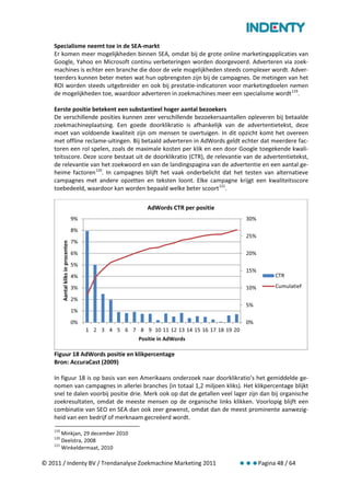 Specialisme neemt toe in de SEA-markt
    Er komen meer mogelijkheden binnen SEA, omdat bij de grote online marketingapplicaties van
    Google, Yahoo en Microsoft continu verbeteringen worden doorgevoerd. Adverteren via zoek-
    machines is echter een branche die door de vele mogelijkheden steeds complexer wordt. Adver-
    teerders kunnen beter meten wat hun opbrengsten zijn bij de campagnes. De metingen van het
    ROI worden steeds uitgebreider en ook bij prestatie-indicatoren voor marketingdoelen nemen
    de mogelijkheden toe, waardoor adverteren in zoekmachines meer een specialisme wordt 119.

    Eerste positie betekent een substantieel hoger aantal bezoekers
    De verschillende posities kunnen zeer verschillende bezoekersaantallen opleveren bij betaalde
    zoekmachineplaatsing. Een goede doorklikratio is afhankelijk van de advertentietekst, deze
    moet van voldoende kwaliteit zijn om mensen te overtuigen. In dit opzicht komt het overeen
    met offline reclame-uitingen. Bij betaald adverteren in AdWords geldt echter dat meerdere fac-
    toren een rol spelen, zoals de maximale kosten per klik en een door Google toegekende kwali-
    teitsscore. Deze score bestaat uit de doorklikratio (CTR), de relevantie van de advertentietekst,
    de relevantie van het zoekwoord en van de landingspagina van de advertentie en een aantal ge-
    heime factoren 120. In campagnes blijft het vaak onderbelicht dat het testen van alternatieve
    campagnes met andere opzetten en teksten loont. Elke campagne krijgt een kwaliteitsscore
    toebedeeld, waardoor kan worden bepaald welke beter scoort 121.

                                                               AdWords CTR per positie
                                      9%                                                        30%
                                      8%
                                                                                                25%
                                      7%
          Aantal kliks in procenten




                                      6%                                                        20%
                                      5%
                                                                                                15%
                                      4%                                                                    CTR

                                      3%                                                        10%         Cumulatief

                                      2%
                                                                                                5%
                                      1%
                                      0%                                                        0%
                                           1 2 3 4 5 6 7 8 9 10 11 12 13 14 15 16 17 18 19 20
                                                            Positie in AdWords

    Figuur 18 AdWords positie en klikpercentage
    Bron: AccuraCast (2009)

    In figuur 18 is op basis van een Amerikaans onderzoek naar doorklikratio’s het gemiddelde ge-
    nomen van campagnes in allerlei branches (in totaal 1,2 miljoen kliks). Het klikpercentage blijkt
    snel te dalen voorbij positie drie. Merk ook op dat de getallen veel lager zijn dan bij organische
    zoekresultaten, omdat de meeste mensen op de organische links klikken. Voorlopig blijft een
    combinatie van SEO en SEA dan ook zeer gewenst, omdat dan de meest prominente aanwezig-
    heid van een bedrijf of merknaam gecreëerd wordt.
    119
        Minkjan, 29 december 2010
    120
        Deelstra, 2008
    121
        Winkeldermaat, 2010

© 2011 / Indenty BV / Trendanalyse Zoekmachine Marketing 2011                                         Pagina 48 / 64
 