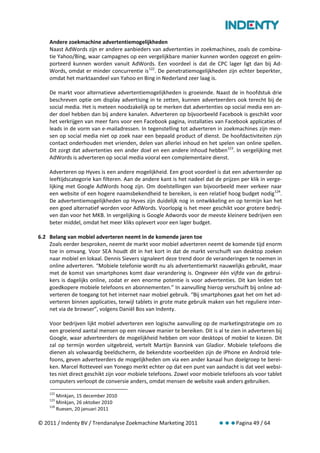 Andere zoekmachine advertentiemogelijkheden
    Naast AdWords zijn er andere aanbieders van advertenties in zoekmachines, zoals de combina-
    tie Yahoo/Bing, waar campagnes op een vergelijkbare manier kunnen worden opgezet en geïm-
    porteerd kunnen worden vanuit AdWords. Een voordeel is dat de CPC lager ligt dan bij Ad-
    Words, omdat er minder concurrentie is 122. De penetratiemogelijkheden zijn echter beperkter,
    omdat het marktaandeel van Yahoo en Bing in Nederland zeer laag is.

    De markt voor alternatieve advertentiemogelijkheden is groeiende. Naast de in hoofdstuk drie
    beschreven optie om display advertising in te zetten, kunnen adverteerders ook terecht bij de
    social media. Het is meteen noodzakelijk op te merken dat advertenties op social media een an-
    der doel hebben dan bij andere kanalen. Adverteren op bijvoorbeeld Facebook is geschikt voor
    het verkrijgen van meer fans voor een Facebook pagina, installaties van Facebook applicaties of
    leads in de vorm van e-mailadressen. In tegenstelling tot adverteren in zoekmachines zijn men-
    sen op social media niet op zoek naar een bepaald product of dienst. De hoofdactiviteiten zijn
    contact onderhouden met vrienden, delen van allerlei inhoud en het spelen van online spellen.
    Dit zorgt dat advertenties een ander doel en een andere inhoud hebben 123. In vergelijking met
    AdWords is adverteren op social media vooral een complementaire dienst.

    Adverteren op Hyves is een andere mogelijkheid. Een groot voordeel is dat een adverteerder op
    leeftijdscategorie kan filteren. Aan de andere kant is het nadeel dat de prijzen per klik in verge-
    lijking met Google AdWords hoog zijn. Om doelstellingen van bijvoorbeeld meer verkeer naar
    een website of een hogere naamsbekendheid te bereiken, is een relatief hoog budget nodig 124.
    De advertentiemogelijkheden op Hyves zijn duidelijk nog in ontwikkeling en op termijn kan het
    een goed alternatief worden voor AdWords. Voorlopig is het meer geschikt voor grotere bedrij-
    ven dan voor het MKB. In vergelijking is Google Adwords voor de meeste kleinere bedrijven een
    beter middel, omdat het meer kliks oplevert voor een lager budget.

6.2 Belang van mobiel adverteren neemt in de komende jaren toe
    Zoals eerder besproken, neemt de markt voor mobiel adverteren neemt de komende tijd enorm
    toe in omvang. Voor SEA houdt dit in het kort in dat de markt verschuift van desktop zoeken
    naar mobiel en lokaal. Dennis Sievers signaleert deze trend door de veranderingen te noemen in
    online adverteren. “Mobiele telefonie wordt nu als advertentiemarkt nauwelijks gebruikt, maar
    met de komst van smartphones komt daar verandering is. Ongeveer één vijfde van de gebrui-
    kers is dagelijks online, zodat er een enorme potentie is voor advertenties. Dit kan leiden tot
    goedkopere mobiele telefoons en abonnementen.” In aanvulling hierop verschuift bij online ad-
    verteren de toegang tot het internet naar mobiel gebruik. “Bij smartphones gaat het om het ad-
    verteren binnen applicaties, terwijl tablets in grote mate gebruik maken van het reguliere inter-
    net via de browser”, volgens Daniël Bos van Indenty.

    Voor bedrijven lijkt mobiel adverteren een logische aanvulling op de marketingstrategie om zo
    een groeiend aantal mensen op een nieuwe manier te bereiken. Dit is al te zien in adverteren bij
    Google, waar adverteerders de mogelijkheid hebben om voor desktops of mobiel te kiezen. Dit
    zal op termijn worden uitgebreid, vertelt Martijn Bannink van Gladior. Mobiele telefoons die
    dienen als volwaardig beeldscherm, de bekendste voorbeelden zijn de iPhone en Android tele-
    foons, geven adverteerders de mogelijkheden om via een ander kanaal hun doelgroep te berei-
    ken. Marcel Rotteveel van Yonego merkt echter op dat een punt van aandacht is dat veel websi-
    tes niet direct geschikt zijn voor mobiele telefoons. Zowel voor mobiele telefoons als voor tablet
    computers verloopt de conversie anders, omdat mensen de website vaak anders gebruiken.
    122
        Minkjan, 15 december 2010
    123
        Minkjan, 26 oktober 2010
    124
        Ruesen, 20 januari 2011

© 2011 / Indenty BV / Trendanalyse Zoekmachine Marketing 2011                      Pagina 49 / 64
 