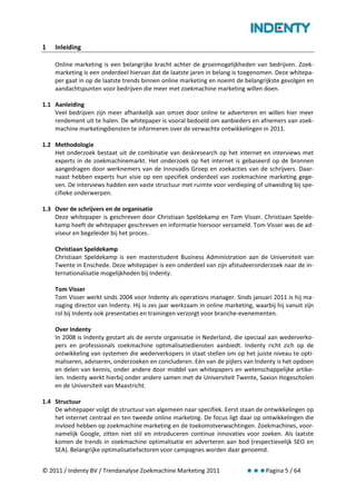 1   Inleiding

    Online marketing is een belangrijke kracht achter de groeimogelijkheden van bedrijven. Zoek-
    marketing is een onderdeel hiervan dat de laatste jaren in belang is toegenomen. Deze whitepa-
    per gaat in op de laatste trends binnen online marketing en noemt de belangrijkste gevolgen en
    aandachtspunten voor bedrijven die meer met zoekmachine marketing willen doen.

1.1 Aanleiding
    Veel bedrijven zijn meer afhankelijk van omzet door online te adverteren en willen hier meer
    rendement uit te halen. De whitepaper is vooral bedoeld om aanbieders en afnemers van zoek-
    machine marketingdiensten te informeren over de verwachte ontwikkelingen in 2011.

1.2 Methodologie
    Het onderzoek bestaat uit de combinatie van deskresearch op het internet en interviews met
    experts in de zoekmachinemarkt. Het onderzoek op het internet is gebaseerd op de bronnen
    aangedragen door werknemers van de Innovadis Groep en zoekacties van de schrijvers. Daar-
    naast hebben experts hun visie op een specifiek onderdeel van zoekmachine marketing gege-
    ven. De interviews hadden een vaste structuur met ruimte voor verdieping of uitweiding bij spe-
    cifieke onderwerpen.

1.3 Over de schrijvers en de organisatie
    Deze whitepaper is geschreven door Christiaan Speldekamp en Tom Visser. Christiaan Spelde-
    kamp heeft de whitepaper geschreven en informatie hiervoor verzameld. Tom Visser was de ad-
    viseur en begeleider bij het proces.

    Christiaan Speldekamp
    Christiaan Speldekamp is een masterstudent Business Administration aan de Universiteit van
    Twente in Enschede. Deze whitepaper is een onderdeel van zijn afstudeeronderzoek naar de in-
    ternationalisatie mogelijkheden bij Indenty.

    Tom Visser
    Tom Visser werkt sinds 2004 voor Indenty als operations manager. Sinds januari 2011 is hij ma-
    naging director van Indenty. Hij is zes jaar werkzaam in online marketing, waarbij hij vanuit zijn
    rol bij Indenty ook presentaties en trainingen verzorgt voor branche-evenementen.

    Over Indenty
    In 2008 is Indenty gestart als de eerste organisatie in Nederland, die speciaal aan wederverko-
    pers en professionals zoekmachine optimalisatiediensten aanbiedt. Indenty richt zich op de
    ontwikkeling van systemen die wederverkopers in staat stellen om op het juiste niveau te opti-
    maliseren, adviseren, onderzoeken en concluderen. Eén van de pijlers van Indenty is het opdoen
    en delen van kennis, onder andere door middel van whitepapers en wetenschappelijke artike-
    len. Indenty werkt hierbij onder andere samen met de Universiteit Twente, Saxion Hogescholen
    en de Universiteit van Maastricht.

1.4 Structuur
    De whitepaper volgt de structuur van algemeen naar specifiek. Eerst staan de ontwikkelingen op
    het internet centraal en ten tweede online marketing. De focus ligt daar op ontwikkelingen die
    invloed hebben op zoekmachine marketing en de toekomstverwachtingen. Zoekmachines, voor-
    namelijk Google, zitten niet stil en introduceren continue innovaties voor zoeken. Als laatste
    komen de trends in zoekmachine optimalisatie en adverteren aan bod (respectievelijk SEO en
    SEA). Belangrijke optimalisatiefactoren voor campagnes worden daar genoemd.


© 2011 / Indenty BV / Trendanalyse Zoekmachine Marketing 2011                      Pagina 5 / 64
 