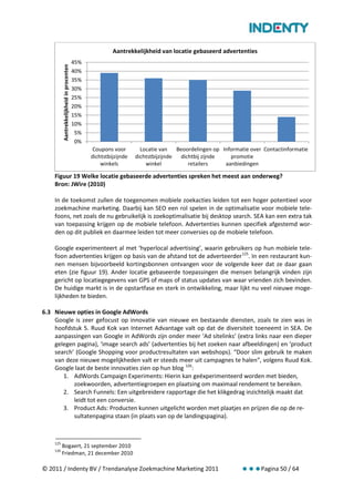 Aantrekkelijkheid van locatie gebaseerd advertenties
                                           45%
          Aantrekkelijkheid in procenten
                                           40%
                                           35%
                                           30%
                                           25%
                                           20%
                                           15%
                                           10%
                                            5%
                                            0%
                                                  Coupons voor        Locatie van    Beoordelingen op Informatie over Contactinformatie
                                                 dichtstbijzijnde   dichtstbijzijnde  dichtbij zijnde    promotie
                                                     winkels            winkel           retailers     aanbiedingen

    Figuur 19 Welke locatie gebaseerde advertenties spreken het meest aan onderweg?
    Bron: JWire (2010)

    In de toekomst zullen de toegenomen mobiele zoekacties leiden tot een hoger potentieel voor
    zoekmachine marketing. Daarbij kan SEO een rol spelen in de optimalisatie voor mobiele tele-
    foons, net zoals de nu gebruikelijk is zoekoptimalisatie bij desktop search. SEA kan een extra tak
    van toepassing krijgen op de mobiele telefoon. Advertenties kunnen specifiek afgestemd wor-
    den op dit publiek en daarmee leiden tot meer conversies op de mobiele telefoon.

    Google experimenteert al met ‘hyperlocal advertising’, waarin gebruikers op hun mobiele tele-
    foon advertenties krijgen op basis van de afstand tot de adverteerder 125. In een restaurant kun-
    nen mensen bijvoorbeeld kortingsbonnen ontvangen voor de volgende keer dat ze daar gaan
    eten (zie figuur 19). Ander locatie gebaseerde toepassingen die mensen belangrijk vinden zijn
    gericht op locatiegegevens van GPS of maps of status updates van waar vrienden zich bevinden.
    De huidige markt is in de opstartfase en sterk in ontwikkeling, maar lijkt nu veel nieuwe moge-
    lijkheden te bieden.

6.3 Nieuwe opties in Google AdWords
    Google is zeer gefocust op innovatie van nieuwe en bestaande diensten, zoals te zien was in
    hoofdstuk 5. Ruud Kok van Internet Advantage valt op dat de diversiteit toeneemt in SEA. De
    aanpassingen van Google in AdWords zijn onder meer ‘Ad sitelinks’ (extra links naar een dieper
    gelegen pagina), ‘image search ads’ (advertenties bij het zoeken naar afbeeldingen) en ‘product
    search’ (Google Shopping voor productresultaten van webshops). “Door slim gebruik te maken
    van deze nieuwe mogelijkheden valt er steeds meer uit campagnes te halen”, volgens Ruud Kok.
    Google laat de beste innovaties zien op hun blog 126:
       1. AdWords Campaign Experiments: Hierin kan geëxperimenteerd worden met bieden,
           zoekwoorden, advertentiegroepen en plaatsing om maximaal rendement te bereiken.
       2. Search Funnels: Een uitgebreidere rapportage die het klikgedrag inzichtelijk maakt dat
           leidt tot een conversie.
       3. Product Ads: Producten kunnen uitgelicht worden met plaatjes en prijzen die op de re-
           sultatenpagina staan (in plaats van op de landingspagina).



    125
          Bogaert, 21 september 2010
    126
          Friedman, 21 december 2010

© 2011 / Indenty BV / Trendanalyse Zoekmachine Marketing 2011                                                       Pagina 50 / 64
 