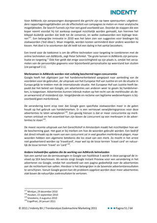 Voor AdWords zijn aanpassingen doorgevoerd die gericht zijn op twee speerpunten: uitgebrei-
    dere rapportagemogelijkheden om de effectiviteit van campagnes te meten en meer analytische
    mogelijkheden. De Search Funnels zijn hier een goed voorbeeld van. Doordat de stappen die een
    koper neemt voordat hij tot aankoop overgaat inzichtelijk worden gemaakt, kan hiermee het
    klikpad duidelijk worden dat leidt tot de conversie, en welke zoekwoorden een bijdrage leve-
    ren 127. Een belangrijke innovatie in 2010 was het laten zien van suggesties voor biedingen bij
    zoekwoorden (‘bid ideas’). Waar mogelijk, worden kosten verminderd door andere woorden te
    kiezen. Het doel is te voorkomen dat dit leidt tot een daling in het aantal bezoekers.

    Een trend voor de toekomst is om de offline technieken voor targeting te combineren met de
    online technieken van AdWords, zegt Peter Schinkel. “De grote kansen in AdWords zijn persona-
    lisatie en targeting.” Ook hier geldt dat enige voorzichtigheid op zijn plaats is, omdat het verza-
    melen van de persoonlijke gegevens voor bijvoorbeeld personalisatie op weerstand kan stuiten
    (zie paragraaf 2.1).

    Merknamen in AdWords worden niet volledig beschermd tegen concurrentie
    Google heeft het afgelopen jaar het handelsmerkenbeleid aangepast naar aanleiding van de
    voordelen voor de gebruiker, de uitspraak van het Europese Hof van Justitie en om de situatie in
    Europa gelijk te trekken met de internationale situatie. Het Europese Hof van Justitie heeft be-
    paald dat het beleid van Google, om advertenties van anderen weer te geven bij handelsmer-
    ken, is toegestaan. Advertenties kunnen inbreuk maken op het recht van de merkhouder als de-
    ze verwarrend of misleidend zijn. Vergelijkende en reclame van legitieme wederverkopers is bij-
    voorbeeld geen merkinbreuk.

    De verandering komt erop neer dat Google geen specifieke zoekwoorden meer in de gaten
    houdt op het gebruik van handelsmerken. Er is een vernieuwt verwijderingsproces voor deze
    advertenties te laten verwijderen 128. Een gevolg hiervan is dat er meer concurrentie op merk-
    namen ontstaat en het essentieel kan zijn boven de concurrent op een merknaam in de adver-
    tenties te staan 129.

    De meest recente uitspraak van het Gerechtshof in Amsterdam maakt het inzichtelijker hoe ver
    de bescherming gaat. Het gaat er bij merken om hoe de woorden gebruikt worden. Een bedrijf
    dat direct inhaakt op de naam van een concurrent zal in veel gevallen merkinbreuk plegen, maar
    woorden hebben een algemene betekenis die los staat van een merk. Zo mocht in het arrest
    niet geadverteerd worden op ‘travelcard’, maar wel op de losse termen ‘travel card’ en natuur-
    lijk de losse termen ‘travel’ en ‘card’ 130.

    Andere invloedrijke updates die de werking van AdWords beïnvloeden
    Van een aantal van de vernieuwingen in Google van hoofdstuk 5 wordt in deze paragraaf de in-
    vloed op SEA beschreven. Als eerste zorgt Google Instant Preview voor een verandering in het
    adverteren via Google, omdat het voorbeeld van een pagina gedeeltelijk over de advertenties
    aan de rechterkant kan vallen. Hierdoor is het belangrijker in de bovenste advertentieresultaten
    te verschijnen. Vanuit Google gezien kan dit probleem opgelost worden door meer advertenties
    vlak boven de natuurlijke zoekresultaten te vertonen.




    127
        Minkjan, 29 december 2010
    128
        Houben, 23 september 2010
    129
        Smeekens, 4 augustus 2010
    130
        Engelfriet, 24 januari 2011

© 2011 / Indenty BV / Trendanalyse Zoekmachine Marketing 2011                      Pagina 51 / 64
 
