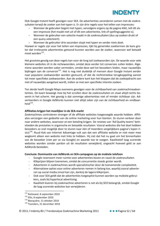 Ook Google Instant heeft gevolgen voor SEA. De advertenties veranderen samen met de zoekre-
    sultaten terwijl de zoeker aan het typen is. Er zijn drie regels voor het tellen van impressies:
        - Wanneer de gebruiker begint met typen, vervolgens ergens op de pagina klikt, telt dit als
           een impressie (het maakt niet uit of dit een advertentie, link of spellingsuggestie is).
        - Wanneer de gebruiker een selectie maakt in de zoekresultaten (dus op zoeken drukt of
           een query selecteert).
        - Wanneer de gebruiker drie seconden stopt met typen en verder niets doet.
    Hoewel er regels zijn voor het tellen van impressies, lijkt bij generieke zoektermen de kans gro-
    ter dat irrelevante advertenties getoond kunnen worden aan de zoeker, waarvoor wel betaald
    moet worden 131.

    Het grootste gevolg van deze regels kan voor de long tail zoekwoorden zijn. De waarde voor vele
    kleinere websites zit in de nichewoorden, omdat deze eerder tot conversies zullen leiden. Alge-
    mene woorden werden vaker vermeden, omdat deze wel tot bezoekers leiden, maar nauwelijks
    bijdragen aan de conversie 132. Het is nog niet duidelijk of mensen door Google Instant eerder
    naar populaire zoekwoorden worden gestuurd, of dat de rechtstreekse terugkoppeling aanzet
    tot meer specifieke zoekwoorden. Aan de andere kant kan het kloppen dat de zoekopdracht van
    niet of nauwelijks aangetast wordt, indien ze met een specifieke intentie zoeken.

    Ten derde heeft Google Maps eveneens gevolgen voor de zichtbaarheid van zoekmachineadver-
    tenties. De kaart beweegt mee bij het scrollen door de zoekresultaten en staat altijd rechts bo-
    venin in het scherm. Het gevolg is dat sommige advertenties niet of minder zichtbaar zijn. Ad-
    verteerders in Google AdWords kunnen niet altijd zeker zijn van de zichtbaarheid en vindbaar-
    heid 133.

    Affiliaties krijgen het moeilijker in de SEA-markt
    Zoekmachines controleren strenger of de affiliate websites toegevoegde waarde hebben. Affili-
    ates verzorgen een gedeelte van de online marketing voor hun klanten. Ze sturen verkeer door
    naar andere websites, waarvoor ze een betaling krijgen. De reviews van ‘Ad Quality teams’ beïn-
    vloeden de prestaties in organische en betaalde resultaten. Vooral websites die het doel hebben
    bezoekers zo snel mogelijk door te sturen naar één of meerdere vergelijkbare pagina’s lopen ri-
    sico 134. Ruud Kok van Internet Advantage vult aan dat een affiliatie website er niet meer mee
    wegkomt alleen een website met links te hebben. Hij ziet dat het nu gaat om het binnenhalen
    van de bezoeker (niet per se via Google) en waarde toe te voegen. Kwalitatief laag scorende
    websites worden zonder pardon uit de resultaten verwijderd, ongeacht hoeveel geld ze aan
    AdWords besteden.

    Conclusie: Dominantie van AdWords en SEA-campagnes op de mobiele telefoon
      - Google reserveert meer ruimte voor advertenties boven en naast de zoekresultaten.
      - Klikprijzen blijven toenemen, omdat de concurrentie steeds groter wordt.
      - Adverteren in zoekmachines wordt specialistischer door de toenemende complexiteit.
      - Alternatieve opties voor online adverteren nemen in belang toe, waarbij vooral adverte-
          ren op social media zinvol kan zijn, dankzij de lagere klikprijzen.
      - Ook voor SEA geldt dat de advertenties toegespitst kunnen worden op mobiele gebrui-
          kers, zoals bij hyperlocal advertising.
      - Kwaliteit leveren bij zoekmachine adverteren is net als bij SEO belangrijk, omdat Google
          de laag scorende websites kan verwijderen.

    131
        Rotteveel, 8 september 2010
    132
        Ellis, 8 september 2010
    133
        Blacquière, 11 oktober 2010
    134
        Toonders, 31 december 2010

© 2011 / Indenty BV / Trendanalyse Zoekmachine Marketing 2011                    Pagina 52 / 64
 