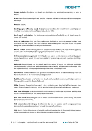 Google Analytics: Een dienst van Google om statistieken van websites te verzamelen en weer te
    geven.

    HTML: Een afkorting van HyperText Markup Language, de taal die de opmaak van webpagina’s
    beschrijft.

    Klikprijs: Zie CPC.

    Landingspagina (of landing page): De pagina waar een bezoeker terecht komt nadat hij op een
    resultaat in een zoekmachine, of op een advertentie klikt.

    Local search optimization: Het bieden van zoekresultaten afhankelijk van de locatie waar ie-
    mand zich bevindt.

    Long tail zoektermen: Zeer specifieke zoektermen die bij elkaar een hoog aandeel hebben in de
    zoekresultaten. De long tail van Chris Anderson betekent een groot aanbod in niches dat samen
    een groter potentieel heeft dan het populaire aanbod.

    Mobiel zoeken: Zoekmachines gebruiken op een mobiele telefoon, of ander mobiel apparaat,
    waarbij extra flexibiliteit bij het raadplegen van informatie centraal staat.

    Online reputation management: Het bijhouden van wat er op internet over een bedrijf gepubli-
    ceerd of geschreven wordt. Het doel is om op tijd in te spelen op eventuele negatieve berichtge-
    vingen.

    PageRank: Een onderdeel van het Google algoritme, waarin de kracht van links naar en binnen
    de website wordt bepaald. De waarde van PageRank die wordt weergegeven in de Google tool-
    bar is geen volledige afspiegeling van de PageRank in het Google algoritme.

    Personalized search: Het tonen van gepersonaliseerde resultaten en advertenties op basis van
    het zoekverleden en de voorkeuren van de gebruiker.

    Publishers: Websites die advertenties van Google op hun website tonen en geld krijgen wanneer
    hier op geklikt wordt (via Google AdSense).

    RDFa: Resource Description Framework – in – attributes, een door het W3C ontworpen stan-
    daard die een laag code toevoegt aan de website om verrijkte metadata te kunnen toevoegen.

    Real time bidding (RTB): Adverteerders kunnen bieden op individuele impressies, waarbij ze de
    criteria kunnen bepalen om hun doelgroep te selecteren.

    Real time search: Het verkrijgen van de meest actuele zoekresultaten (voornamelijk nieuws en
    berichten van social media).

    Rich snippet: Een uitbreiding op de informatie die van een website wordt weergegeven in de
    zoekresultaten, zoals beoordelingen van gebruikers en afbeeldingen.

    SEA: Search Engine Advertising, of betaalde zoekmachineplaatsing. In Google zijn dit de gespon-
    sorde koppelingen die boven en rechts van de zoekresultaten verschijnen.




© 2011 / Indenty BV / Trendanalyse Zoekmachine Marketing 2011                    Pagina 54 / 64
 