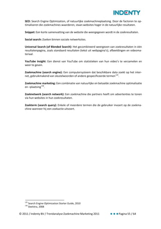 SEO: Search Engine Optimization, of natuurlijke zoekmachineplaatsing. Door de factoren te op-
    timaliseren die zoekmachines waarderen, staan websites hoger in de natuurlijke resultaten.

    Snippet: Een korte samenvatting van de website die weergegeven wordt in de zoekresultaten.

    Social search: Zoeken binnen sociale netwerksites.

    Universal Search (of Blended Search): Het gecombineerd weergeven van zoekresultaten in één
    resultatenpagina, zoals standaard resultaten (tekst uit webpagina’s), afbeeldingen en videoma-
    teriaal.

    YouTube Insight: Een dienst van YouTube om statistieken van hun video’s te verzamelen en
    weer te geven.

    Zoekmachine (search engine): Een computersysteem dat beschikbare data zoekt op het inter-
    net, gebruikmakend van sleutelwoorden of andere gespecificeerde termen 135.

    Zoekmachine marketing: Een combinatie van natuurlijke en betaalde zoekmachine optimalisatie
    en –plaatsing 136.

    Zoeknetwerk (search network): Een zoekmachine die partners heeft om advertenties te tonen
    via hun websites in hun zoekresultaten.

    Zoekterm (search query): Enkele of meerdere termen die de gebruiker invoert op de zoekma-
    chine wanneer hij een zoekactie uitvoert.




    135
          Search Engine Optimization Starter Guide, 2010
    136
          Deelstra, 2008

© 2011 / Indenty BV / Trendanalyse Zoekmachine Marketing 2011                  Pagina 55 / 64
 