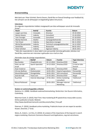 Bronvermelding

    Met dank aan: Peter Schinkel, Dennis Sievers, Daniël Bos en Ewoud Smedinga voor feedback bij
    het schrijven van de whitepaper en begeleiding tijdens het proces.

    Interviews
    De volgende respondenten hebben meegewerkt aan deze whitepaper vanuit de Innovadis
    Groep*:
     Naam                    Bedrijf           Functie                            Datum
     Jurgen van Kreij        Innovadis         Directeur                          19-10-2010
     Dennis Sievers          Indenty           Consultant                         15-10-2010
     Tom Tenniglo            Innovadis         Consultant                         22-10-2010
     Martijn Bannink         Gladior           Campagnebeheerder                  05-11-2010
     Tom Visser              Indenty           Operations manager                 06-11-2010
     Michel Bouwmeester Indenty                Technisch campagnebeheerder        16-12-2010
     Daniël Bos              Indenty           Researcher                         06-01-2011
     Peter Schinkel          Indenty           Eigenaar Indenty                   28-01-2011
    * Met alle respondenten in deze tabel is een persoonlijk interview gehouden, behalve met
    Daniël Bos, waarmee een interview is gehouden via e-mail en chat.

    Hieronder staan de overige respondenten:
    Naam                 Bedrijf                  Datum          Functie                 Type interview
    Roy Huiskes          Chapter42.com            02-12-2010     Directeur/CEO           Skype
    Peter van der        Search Specialist        14-12-2010     Directeur/CEO           E-mail en tele-
    Graaf                                                                                fonisch
    Arjan Snaterse       Uprise                   04-01-2011     Directeur/CEO           Skype
    Erik-Jan Bulthuis    Onetomarket              14-01-2011     Head of operations      Persoonlijk
    Eduard Blacquière OrangeValley                20-01-2011     SEO consultant          Persoonlijk
    Joost de Valk        Yoast.com                21-01-2011     Directeur/CEO           Skype
    Ruud Kok             Internet Advantage       27-01-2011     Online marketing        Telefonisch
                                                                 consultant
    Marcel Rotteveel       Yonego                 28-01-2011     Manager Internet        Telefonisch
                                                                 Marketing

    Boeken en wetenschappelijke artikelen
    Deelstra, K-J. (2008). Handboek zoekmachinemarketing. Derde druk. Van Duuren Informatica,
    Culemborg.

    Meerman Scott, D. (2010). Real-Time: How marketing & PR speed drives measurable success.
    Online publicatie (e-book). Website:
    http://www.davidmeermanscott.com/documents/Real_Time.pdf

    Petersen, P. (2010). Handboek online marketing. Praktische lessen om een expert te worden.
    Kluwer, Deventer, 2e druk.

    Skiera, B., Eckert, J. en Hinz, O. (2010). An analysis of the importance of the long tail in search
    engine marketing. Electronic Commerce Research and Applications, nog niet verschenen.




© 2011 / Indenty BV / Trendanalyse Zoekmachine Marketing 2011                         Pagina 56 / 64
 