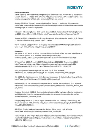 Online presentaties
    Altoft, P. (2010). Advanced link building strategies for affiliate sites. Presentatie op A4U Expo in
    Londen. Datum: 13 oktober 2010. Website: http://www.slideshare.net/a4uexpo/advanced-link-
    building-strategies-for-affiliate-sites-patrick-atloft?from=ss_embed

    Houben, M. (2010). Google’s handelsmerkenbeleid. Datum: 23 september 2010. Website:
    http://www.slideshare.net/IABNederland/hetnieuwegoogleadwordshandelsmerkbeleidmarieke
    houbengoogle-101027051010phpapp01

    Interactive Advertising Bureau (IAB) Search Council (2010). National Search Marketing Barome-
    ter 2010. Datum: 19 mei 2010. Website: http://www.iab.nl/onze-kennis/research/search/

    Sievers, D. (2010). Linkbuilding tips & tricks. Presentatie Search Marketing Insights 2010. Datum:
    17 juni 2010. Website: http://vimeo.com/12734243

    Visser, T. (2010). Google Caffeine en MayDay. Presentatie Search Marketing Insights 2010. Da-
    tum: 17 juni 2010. Website: http://vimeo.com/12734409

    Rapporten
    Blacquière, E. en De Valk, J. (2010). Zoekmachine-optimalisatie, ofwel SEO. Wat verandert er in
    2010? Datum: januari 2010. Website: http://orangevalley.nl/wp-
    content/uploads/2010/12/OrangeValley-opiniestuk-SEO-wat-verandert-er-in-2010.pdf

    BTC MediaTest (2010). Trends in B2B Mediabestedingen 2010-2011. Datum: maart 2010.
    http://www.marketingresearchbase.nl/opleidingen/overzicht-seminars/trends-in-b2b-
    mediabestedingen-2010-2011.141.lynkx?RapportPointer=9-2055-2111-489736

    BVA (2010). Online mediabudget van 15% naar 24% in 2015. Website:
    http://www.bva.nl/media/downloads/pb-bva-academy-editie-online_08062010.pdf

    CBS (2009). De digitale economie 2009. Centraal Bureau voor de Statistiek, Den Haag. Website:
    http://www.cbs.nl/NR/rdonlyres/E87BCAE8.../2009p34pub.pdf

    comScore (2011). The comScore 2010 Mobile Year in Review. Datum: februari 2011. Website:
    http://www.comscore.com/Press_Events/Presentations_Whitepapers/2011/2010_Mobile_Year
    _in_Review

    Europese Commissie (2010). E-Communications Household Survey Report. Special Eurobarome-
    ter 335.Website: http://ec.europa.eu/information_society/policy/ecomm/doc/library/ext_
    studies/household_10/report_en.pdf

    Google (2009). FORM 10-K, annual report for de Securities and Exchange Commission, p. 15.
    Datum: 13 februari 2009. Website: http://www.wikinvest.com/stock/Google_%28GOOG%29/
    Filing/10-K/2009/F1931284

    IAB (2010). Dossier Zoekmachinemarketing. Datum: 23 december 2010. Website:
    http://www.iab.nl/data/documenten/ Zoekmachine_Dossier.pdf

    Malik, O. (2010). Why Ping Is the Future of Social Commerce. Bloomberg Businessweek. Datum:
    2 september 2010. Website: http://www.businessweek.com/technology/content/sep2010/
    tc2010092_114158.htm


© 2011 / Indenty BV / Trendanalyse Zoekmachine Marketing 2011                        Pagina 57 / 64
 